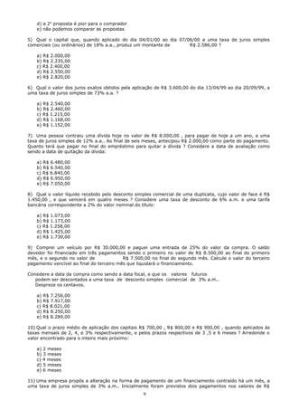 d) a 2a proposta é pior para o comprador
    e) não podemos comparar as propostas

5) Qual o capital que, quando aplicado do dia 04/01/00 ao dia 07/06/00 a uma taxa de juros simples
comerciais (ou ordinários) de 18% a.a., produz um montante de     R$ 2.586,00 ?

    a) R$ 2.000,00
    b) R$ 2.235,00
    c) R$ 2.400,00
    d) R$ 2.550,00
    e) R$ 2.820,00

6) Qual o valor dos juros exatos obtidos pela aplicação de R$ 3.600,00 do dia 13/04/99 ao dia 20/09/99, a
uma taxa de juros simples de 73% a.a. ?

    a) R$ 2.540,00
    b) R$ 2.460,00
    c) R$ 1.215,00
    d) R$ 1.168,00
    e) R$ 1.152,00

7) Uma pessoa contraiu uma dívida hoje no valor de R$ 8.000,00 , para pagar de hoje a um ano, a uma
taxa de juros simples de 12% a.a.. Ao final de seis meses, antecipou R$ 2.000,00 como parte do pagamento.
Quanto terá que pagar no final do empréstimo para quitar a dívida ? Considere a data de avaliação como
sendo a data de quitação da dívida:

    a) R$ 6.480,00
    b) R$ 6.540,00
    c) R$ 6.840,00
    d) R$ 6.950,00
    e) R$ 7.050,00

8) Qual o valor líquido recebido pelo desconto simples comercial de uma duplicata, cujo valor de face é R$
1.450,00 , e que vencerá em quatro meses ? Considere uma taxa de desconto de 6% a.m. e uma tarifa
bancária correspondente a 2% do valor nominal do título:

    a) R$ 1.073,00
    b) R$ 1.173,00
    c) R$ 1.258,00
    d) R$ 1.425,00
    e) R$ 1.730,00

9) Comprei um veículo por R$ 30.000,00 e paguei uma entrada de 25% do valor da compra. O saldo
devedor foi financiado em três pagamentos sendo o primeiro no valor de R$ 8.500,00 ao final do primeiro
mês, e o segundo no valor de              R$ 7.500,00 no final do segundo mês. Calcule o valor do terceiro
pagamento vencível ao final do terceiro mês que liquidará o financiamento.

Considere a data da compra como sendo a data focal, e que os valores futuros
   podem ser descontados a uma taxa de desconto simples comercial de 3% a.m..
   Despreze os centavos.

    a) R$ 7.256,00
    b) R$ 7.917,00
    c) R$ 8.021,00
    d) R$ 8.250,00
    e) R$ 8.289,00

10) Qual o prazo médio de aplicação dos capitais R$ 700,00 , R$ 800,00 e R$ 900,00 , quando aplicados às
taxas mensais de 2, 4, e 3% respectivamente, e pelos prazos respectivos de 3 ,5 e 6 meses ? Arredonde o
valor encontrado para o inteiro mais próximo:

    a) 2 meses
    b) 3 meses
    c) 4 meses
    d) 5 meses
    e) 6 meses

11) Uma empresa propôs a alteração na forma de pagamento de um financiamento contraído há um mês, a
uma taxa de juros simples de 3% a.m.. Inicialmente foram previstos dois pagamentos nos valores de R$
                                                  9
 
