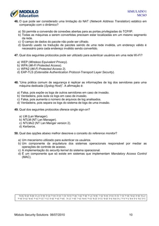 SIMULADO 1
MCSO
46. O que pode ser considerado uma limitação do NAT (Network Address Translation) estático em
comparação com o dinâmico?
a) Só permite a conversão de conexões abertas para as portas privilegiadas do TCP/IP.
b) Todas as máquinas a serem convertidas precisam estar localizadas em um mesmo segmento
da rede.
c) O campo de dados do pacote não pode ser cifrado.
d) Quando usado na tradução de pacotes saindo de uma rede inválida, um endereço válido é
necessário para cada endereço inválido sendo convertido.
47. Qual dos seguintes protocolos pode ser utilizado para autenticar usuários em uma rede Wi-Fi?
a)
b)
c)
d)

WEP (Wireless Equivalent Privacy).
WPA (Wi-Fi Protected Access).
WPA2 (Wi-Fi Protected Access 2).
EAP-TLS (Extensible Authentication Protocol-Transport Layer Security).

48. “Uma prática comum de segurança é replicar as informações de log dos servidores para uma
máquina dedicada (Syslog Host)”. A afirmação é:
a)
b)
c)
d)

Falsa, pois expõe os logs de outros servidores em caso de invasão.
Verdadeira, pois isola os logs em caso de invasão.
Falsa, pois aumenta o número de arquivos de log analisados.
Verdadeira, pois separa os logs do sistema de logs de uma invasão.

49. Qual dos seguintes protocolos oferece single sign-on?
a)
b)
c)
d)

LM (Lan Manager).
NTLM (NT Lan Manager).
NTLMv2 (NT Lan Manger version 2).
Kerberos.

50. Qual das opções abaixo melhor descreve o conceito do reference monitor?
a) Um mecanismo utilizado para autenticar os usuários.
b) Um componente da arquitetura dos sistemas operacionais responsável por mediar as
operações de controle de acesso.
c) A implementação do security kernel do sistema operacional.
d) É um componente que só existe em sistemas que implementam Mandatory Access Control
(MAC).

Módulo Security Solutions 06/07/2010

10

 
