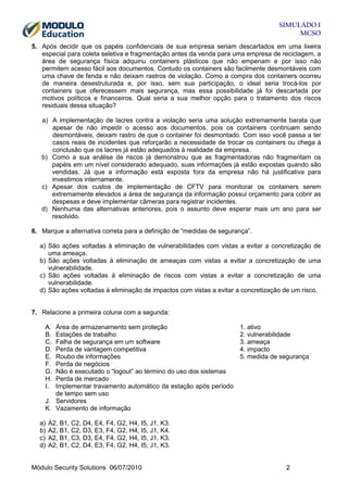 SIMULADO 1
MCSO
5. Após decidir que os papéis confidenciais de sua empresa seriam descartados em uma lixeira
especial para coleta seletiva e fragmentação antes da venda para uma empresa de reciclagem, a
área de segurança física adquiriu containers plásticos que não empenam e por isso não
permitem acesso fácil aos documentos. Contudo os containers são facilmente desmontáveis com
uma chave de fenda e não deixam rastros de violação. Como a compra dos containers ocorreu
de maneira desestruturada e, por isso, sem sua participação, o ideal seria trocá-los por
containers que oferecessem mais segurança, mas essa possibilidade já foi descartada por
motivos políticos e financeiros. Qual seria a sua melhor opção para o tratamento dos riscos
residuais dessa situação?
a) A implementação de lacres contra a violação seria uma solução extremamente barata que
apesar de não impedir o acesso aos documentos, pois os containers continuam sendo
desmontáveis, deixam rastro de que o container foi desmontado. Com isso você passa a ter
casos reais de incidentes que reforçarão a necessidade de trocar os containers ou chega à
conclusão que os lacres já estão adequados à realidade da empresa.
b) Como a sua análise de riscos já demonstrou que as fragmentadoras não fragmentam os
papéis em um nível considerado adequado, suas informações já estão expostas quando são
vendidas. Já que a informação está exposta fora da empresa não há justificativa para
investimos internamente.
c) Apesar dos custos de implementação de CFTV para monitorar os containers serem
extremamente elevados a área de segurança da informação possui orçamento para cobrir as
despesas e deve implementar câmeras para registrar incidentes.
d) Nenhuma das alternativas anteriores, pois o assunto deve esperar mais um ano para ser
resolvido.
6. Marque a alternativa correta para a definição de “medidas de segurança”.
a) São ações voltadas à eliminação de vulnerabilidades com vistas a evitar a concretização de
uma ameaça.
b) São ações voltadas à eliminação de ameaças com vistas a evitar a concretização de uma
vulnerabilidade.
c) São ações voltadas à eliminação de riscos com vistas a evitar a concretização de uma
vulnerabilidade.
d) São ações voltadas à eliminação de impactos com vistas a evitar a concretização de um risco.

7. Relacione a primeira coluna com a segunda:
A.
B.
C.
D.
E.
F.
G.
H.
I.

Área de armazenamento sem proteção
Estações de trabalho
Falha de segurança em um software
Perda de vantagem competitiva
Roubo de informações
Perda de negócios
Não é executado o “logout” ao término do uso dos sistemas
Perda de mercado
Implementar travamento automático da estação após período
de tempo sem uso
J. Servidores
K. Vazamento de informação
a)
b)
c)
d)

1. ativo
2. vulnerabilidade
3. ameaça
4. impacto
5. medida de segurança

A2, B1, C2, D4, E4, F4, G2, H4, I5, J1, K3.
A2, B1, C2, D3, E3, F4, G2, H4, I5, J1, K4.
A2, B1, C3, D3, E4, F4, G2, H4, I5, J1, K3.
A2, B1, C2, D4, E3, F4, G2, H4, I5, J1, K3.

Módulo Security Solutions 06/07/2010

2

 