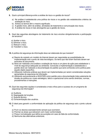 SIMULADO 1
MCSO
8. Qual a principal diferença entre a análise de risco e a gestão de riscos?
a) Na análise é estabelecida uma política de riscos e na gestão são estabelecidos critérios de
aceitação do risco.
b) Ambos os termos têm o mesmo significado.
c) A gestão inclui, além da análise, atividades de tratamento e comunicação dos riscos.
d) A análise de riscos é mais abrangente que a gestão de riscos.

9. Qual das seguintes abordagens de tratamento de risco envolve obrigatoriamente a participação
de terceiros?
a)
b)
c)
d)

Aceitar o risco.
Eliminar o risco.
Reduzir o risco.
Transferir o risco.

10. A política de segurança da informação deve ser elaborada de que maneira?
a) Depois de copiado um modelo da Internet devem ser negociadas as possibilidades de
implementação sob o ponto de vista tecnológico. Os itens que não forem factíveis devem ser
excluídos do documento.
b) Deve ser realizada uma análise e avaliação de riscos e um plano de ação para estabelecer o
nível de segurança adequado ao ambiente. Concluída a implementação e estabelecido o
padrão deve ser realizado a documentação do padrão que será conhecida como política para
aquele objeto específico.
c) Utilizando melhores práticas que devem ser implementadas por serem consideradas soluções
apropriadas de segurança da infomação.
d) Utilizando exclusivamente a ISO27005 como padrão pois a documentação trata justamente da
divisão da política em níveis estratégico, tático e operacional como sendo diretrizes, normas,
procedimentos e instruções.

11. Qual das seguintes opções é considerada a mais crítica para o sucesso de um programa de
segurança da informação?
a)
b)
c)
d)

Auditoria.
Segregação de funções.
Suporte técnico.
Conscientização dos usuários.

12. O ideal para garantir a conformidade de aplicação da política de segurança sob o ponto cultural
é:
a)
b)
c)
d)

Punir os desvios exemplarmente sempre que ocorrerem.
Premiar as áreas que estiverem com maior conformidade.
Possui normatização que defina as punições em caso de falta de conformidade.
Nenhuma das alternativas anteriores.

Módulo Security Solutions 06/07/2010

3

 
