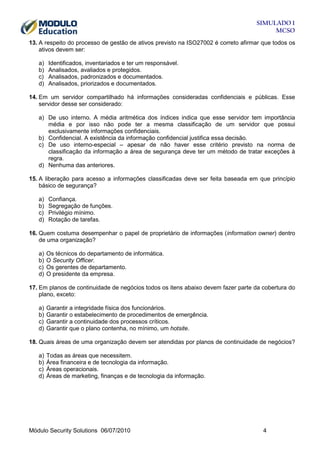SIMULADO 1
MCSO
13. A respeito do processo de gestão de ativos previsto na ISO27002 é correto afirmar que todos os
ativos devem ser:
a)
b)
c)
d)

Identificados, inventariados e ter um responsável.
Analisados, avaliados e protegidos.
Analisados, padronizados e documentados.
Analisados, priorizados e documentados.

14. Em um servidor compartilhado há informações consideradas confidenciais e públicas. Esse
servidor desse ser considerado:
a) De uso interno. A média aritmética dos índices indica que esse servidor tem importância
média e por isso não pode ter a mesma classificação de um servidor que possui
exclusivamente informações confidenciais.
b) Confidencial. A existência da informação confidencial justifica essa decisão.
c) De uso interno-especial – apesar de não haver esse critério previsto na norma de
classificação da informação a área de segurança deve ter um método de tratar exceções à
regra.
d) Nenhuma das anteriores.
15. A liberação para acesso a informações classificadas deve ser feita baseada em que princípio
básico de segurança?
a)
b)
c)
d)

Confiança.
Segregação de funções.
Privilégio mínimo.
Rotação de tarefas.

16. Quem costuma desempenhar o papel de proprietário de informações (information owner) dentro
de uma organização?
a)
b)
c)
d)

Os técnicos do departamento de informática.
O Security Officer.
Os gerentes de departamento.
O presidente da empresa.

17. Em planos de continuidade de negócios todos os itens abaixo devem fazer parte da cobertura do
plano, exceto:
a)
b)
c)
d)

Garantir a integridade física dos funcionários.
Garantir o estabelecimento de procedimentos de emergência.
Garantir a continuidade dos processos críticos.
Garantir que o plano contenha, no mínimo, um hotsite.

18. Quais áreas de uma organização devem ser atendidas por planos de continuidade de negócios?
a)
b)
c)
d)

Todas as áreas que necessitem.
Área financeira e de tecnologia da informação.
Áreas operacionais.
Áreas de marketing, finanças e de tecnologia da informação.

Módulo Security Solutions 06/07/2010

4

 