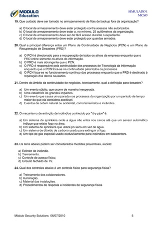SIMULADO 1
MCSO
19. Que cuidado deve ser tomado no armazenamento de fitas de backup fora da organização?
a)
b)
c)
d)

O local de armazenamento deve estar protegido contra acessos não autorizados.
O local de armazenamento deve estar a, no mínimo, 25 quilômetros da organização.
O local de armazenamento deve ser de fácil acesso durante o expediente.
O local de armazenamento deve estar protegido por guardas armados.

20. Qual a principal diferença entre um Plano de Continuidade de Negócios (PCN) e um Plano de
Recuperação de Desastres (PRD)?
a) O PCN é direcionado para a recuperação de todos os ativos da empresa enquanto que o
PRD cobre somente os ativos de informação.
b) O PRD é mais abrangente que o PCN.
c) O PRD é responsável pela continuidade dos processos de Tecnologia da Informação
enquanto que o PCN foca-se na continuidade para todos os processos.
d) O PCN foca-se no funcionamento contínuo dos processos enquanto que o PRD é destinado à
reparação dos danos causados.
21. Dentro do âmbito da continuidade de negócios, tecnicamente, qual a definição para desastre?
a) Um evento súbito, que ocorre de maneira inesperada.
b) Uma catástrofe de grandes impactos.
c) Um evento que causa uma parada nos processos da organização por um período de tempo
maior do que ela considera aceitável.
d) Eventos de ordem natural ou acidental, como terremotos e incêndios.

22. O mecanismo de extinção de incêndios conhecido por "dry pipe" é:
a) Um sistema de sprinklers onde a água não entra nos canos até que um sensor automático
indique que existe fogo na área.
b) Um sistema de sprinklers que utiliza pó seco em vez de água.
c) Um sistema de dióxido de carbono usado para extinguir o fogo.
d) Um tipo de gás especial usado exclusivamente para incêndios em datacenters.

23. Os itens abaixo podem ser considerados medidas preventivas, exceto:
a)
b)
c)
d)

Extintor de incêndio.
Treinamento.
Controle de acesso físico.
Circuito fechado de TV.

24. Qual dos controles abaixo é um controle físico para segurança física?
a)
b)
c)
d)

Treinamento dos colaboradores.
Iluminação.
Material das instalações.
Procedimentos de resposta a incidentes de segurança física

Módulo Security Solutions 06/07/2010

5

 