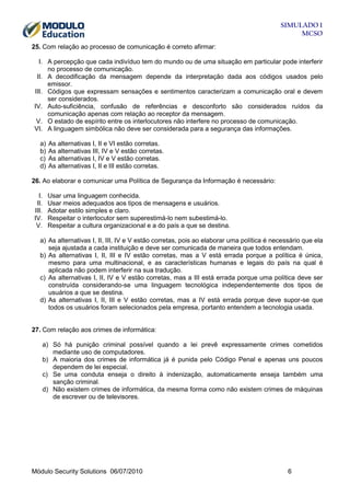 SIMULADO 1
MCSO
25. Com relação ao processo de comunicação é correto afirmar:
I. A percepção que cada indivíduo tem do mundo ou de uma situação em particular pode interferir
no processo de comunicação.
II. A decodificação da mensagem depende da interpretação dada aos códigos usados pelo
emissor.
III. Códigos que expressam sensações e sentimentos caracterizam a comunicação oral e devem
ser considerados.
IV. Auto-suficiência, confusão de referências e desconforto são considerados ruídos da
comunicação apenas com relação ao receptor da mensagem.
V. O estado de espírito entre os interlocutores não interfere no processo de comunicação.
VI. A linguagem simbólica não deve ser considerada para a segurança das informações.
a)
b)
c)
d)

As alternativas I, II e VI estão corretas.
As alternativas III, IV e V estão corretas.
As alternativas I, IV e V estão corretas.
As alternativas I, II e III estão corretas.

26. Ao elaborar e comunicar uma Política de Segurança da Informação é necessário:
I.
II.
III.
IV.
V.

Usar uma linguagem conhecida.
Usar meios adequados aos tipos de mensagens e usuários.
Adotar estilo simples e claro.
Respeitar o interlocutor sem superestimá-lo nem subestimá-lo.
Respeitar a cultura organizacional e a do país a que se destina.

a) As alternativas I, II, III, IV e V estão corretas, pois ao elaborar uma política é necessário que ela
seja ajustada a cada instituição e deve ser comunicada de maneira que todos entendam.
b) As alternativas I, II, III e IV estão corretas, mas a V está errada porque a política é única,
mesmo para uma multinacional, e as características humanas e legais do país na qual é
aplicada não podem interferir na sua tradução.
c) As alternativas I, II, IV e V estão corretas, mas a III está errada porque uma política deve ser
construída considerando-se uma linguagem tecnológica independentemente dos tipos de
usuários a que se destina.
d) As alternativas I, II, III e V estão corretas, mas a IV está errada porque deve supor-se que
todos os usuários foram selecionados pela empresa, portanto entendem a tecnologia usada.

27. Com relação aos crimes de informática:
a) Só há punição criminal possível quando a lei prevê expressamente crimes cometidos
mediante uso de computadores.
b) A maioria dos crimes de informática já é punida pelo Código Penal e apenas uns poucos
dependem de lei especial.
c) Se uma conduta enseja o direito à indenização, automaticamente enseja também uma
sanção criminal.
d) Não existem crimes de informática, da mesma forma como não existem crimes de máquinas
de escrever ou de televisores.

Módulo Security Solutions 06/07/2010

6

 