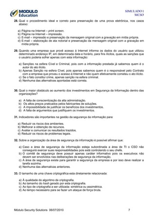 SIMULADO 1
MCSO
28. Qual o procedimento ideal e correto para preservação de uma prova eletrônica, nos casos
abaixo:
a)
b)
c)
d)

Página na Internet – print screen.
Página na Internet – impressão.
E-mail – impressão e preservação da mensagem original com a gravação em mídia própria.
E-mail – elaboração de ata notorial e preservação da mensagem original com a gravação em
mídia própria.

29. Quando uma empresa que provê acesso à Internet informa os dados do usuário que utilizou
determinado endereço IP, em determinada data e horário, para fins ilícitos, quais as sanções que
o usuário poderia sofrer apenas com esta informação:
a) Sanções na esfera Cível e Criminal, pois com a informação prestada já sabemos quem é o
autor do ato ilícito.
b) Apenas Sanção na esfera Cível, pois apenas sabemos quem é o responsável pelo Contrato
com a empresa que proveu o acesso à Internet e não quem efetivamente cometeu o ato ilícito.
c) Se o fato constitui crime, apenas sanção na esfera criminal.
d) Nenhuma das alternativas apontadas está correta.

30. Qual o maior obstáculo ao aumento dos investimentos em Segurança da Informação dentro das
organizações?
a)
b)
c)
d)

A falta de conscientização da alta administração.
Os altos preços praticados pelos fabricantes de soluções.
A impossibilidade de justificar os benefícios dos investimentos.
A falta de argumentos que justifiquem os investimentos.

31. Indicadores são importantes na gestão da segurança da informação para:
a)
b)
c)
d)

Reduzir os riscos dos ambientes.
Melhorar a obtenção de recursos.
Avaliar e comunicar os resultados trazidos.
Reduzir os riscos de problemas legais.

32. Sobre a organização da área de segurança da informação é possível afirmar que:
a) Caso a área de segurança da informação esteja subordinada a área de TI o CSO não
conseguirá exercer suas responsabilidades pois está controlando o seu chefe.
b) O comitê de segurança deve possuir apenas caráter informativo pois os executivos não
devem ser envolvidos nas deliberações de segurança da informação.
c) A área de segurança existe para garantir a segurança da empresa e por isso deve realizar a
tarefa sozinha.
d) Nenhuma das alternativas anteriores.
33. O tamanho de uma chave criptográfica esta diretamente relacionada:
a)
b)
c)
d)

À qualidade do algoritmo de criptografia.
Ao tamanho do hash gerado por esta criptografia.
Ao tipo de criptografia a ser utilizada: simétrica ou assimétrica.
Ao tempo necessário para se fazer um ataque de força bruta.

Módulo Security Solutions 06/07/2010

7

 