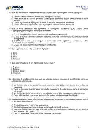 SIMULADO 1
MCSO
34. Qual dos itens abaixo não representa uma boa prática de segurança no uso de criptografia?
a) Realizar a troca constante da chave de criptografia utilizada.
b) Fazer backups de chaves privadas usadas para assinatura digital, armazenando-as com
terceiros.
c) Utilizar algoritmos de criptografia públicos já testados em diversos ambientes.
d) Utilizar dispositivos apropriados para a geração e armazenamento de chaves.
35. Qual o maior diferencial dos algoritmos de criptografia assimétrica ECC (Elliptic Curve
Cryptography) em relação a tecnologias similares?
a) O ECC não precisa de chaves privadas para decodificar informações.
b) O ECC é o único sistema assimétrico completo, incluindo confidencialidade, assinatura digital
e integridade.
c) O ECC oferece um nível de segurança similar aos outros algoritmos assimétricos, porém
utilizando chaves menores.
d) O ECC é o único algoritmo suportado por smart cards.
36. Qual algoritmo abaixo não é um Block Cipher?
a)
b)
c)
d)

DES.
RC4.
RC6.
Rijndael.

37. Qual algoritmo abaixo é um algoritmo de transposição?
a)
b)
c)
d)

Scytale.
Enigma.
Cifra de Cesar.
Vigenéré.

38. A biometria é uma tecnologia que pode ser utilizada tanto no processo de identificação, como no
processo de autenticação.
a) Verdadeiro, pois a tecnologia oferece mecanismos que podem ser usados em ambos os
processos.
b) Falso, a biometria quando usada com outro mecanismo de autenticação torna a tecnologia
vulnerável.
c) Verdadeiro, porém, a biometria deve ser utilizada para os dois processos simultaneamente.
d) Falso, a biometria é incapaz de oferecer informações suficientes para identificação.
39. Das opções abaixo, qual é a forma mais utilizada para armazenar as senhas dos usuários dentro
de um sistema operacional:
a) Codificá-las usando criptografia assimétrica.
b) Codificá-las com uma chave simétrica armazenada dentro do sistema.
c) Usar uma função hash em cada uma das senhas e armazenar os resultados em um arquivo
sem proteção criptográfica.
d) Usar um sistema de dupla criptografia no arquivo de senhas.

Módulo Security Solutions 06/07/2010

8

 
