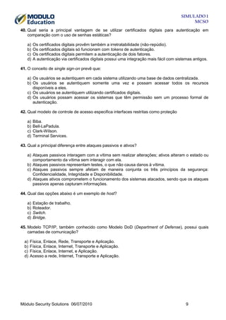 SIMULADO 1
MCSO
40. Qual seria a principal vantagem de se utilizar certificados digitais para autenticação em
comparação com o uso de senhas estáticas?
a)
b)
c)
d)

Os certificados digitais provêm também a irretratabilidade (não-repúdio).
Os certificados digitais só funcionam com tokens de autenticação.
Os certificados digitais permitem a autenticação de dois fatores.
A autenticação via certificados digitais possui uma integração mais fácil com sistemas antigos.

41. O conceito de single sign-on prevê que:
a) Os usuários se autentiquem em cada sistema utilizando uma base de dados centralizada.
b) Os usuários se autentiquem somente uma vez e possam acessar todos os recursos
disponíveis a eles.
c) Os usuários se autentiquem utilizando certificados digitais.
d) Os usuários possam acessar os sistemas que têm permissão sem um processo formal de
autenticação.
42. Qual modelo de controle de acesso especifica interfaces restritas como proteção
a)
b)
c)
d)

Biba.
Bell-LaPadula.
Clark-Wilson.
Terminal Services.

43. Qual a principal diferença entre ataques passivos e ativos?
a) Ataques passivos interagem com a vítima sem realizar alterações; ativos alteram o estado ou
comportamento da vítima sem interagir com ela.
b) Ataques passivos representam testes, o que não causa danos à vítima.
c) Ataques passivos sempre afetam de maneira conjunta os três princípios da segurança:
Confidencialidade, Integridade e Disponibilidade.
d) Ataques ativos comprometem o funcionamento dos sistemas atacados, sendo que os ataques
passivos apenas capturam informações.
44. Qual das opções abaixo é um exemplo de host?
a)
b)
c)
d)

Estação de trabalho.
Roteador.
Switch.
Bridge.

45. Modelo TCP/IP, também conhecido como Modelo DoD (Department of Defense), possui quais
camadas de comunicação?
a)
b)
c)
d)

Física, Enlace, Rede, Transporte e Aplicação.
Física, Enlace, Internet, Transporte e Aplicação.
Física, Enlace, Internet, e Aplicação.
Acesso a rede, Internet, Transporte e Aplicação.

Módulo Security Solutions 06/07/2010

9

 