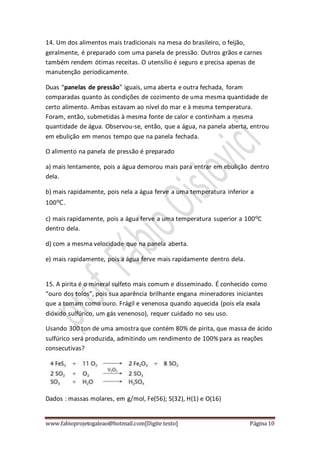 www.fabioprojetogaleao@hotmail.com[Digite texto] Página 10
14. Um dos alimentos mais tradicionais na mesa do brasileiro, o feijão,
geralmente, é preparado com uma panela de pressão. Outros grãos e carnes
também rendem ótimas receitas. O utensílio é seguro e precisa apenas de
manutenção periodicamente.
Duas “panelas de pressão” iguais, uma aberta e outra fechada, foram
comparadas quanto às condições de cozimento de uma mesma quantidade de
certo alimento. Ambas estavam ao nível do mar e à mesma temperatura.
Foram, então, submetidas à mesma fonte de calor e continham a mesma
quantidade de água. Observou-se, então, que a água, na panela aberta, entrou
em ebulição em menos tempo que na panela fechada.
O alimento na panela de pressão é preparado
a) mais lentamente, pois a água demorou mais para entrar em ebulição dentro
dela.
b) mais rapidamente, pois nela a água ferve a uma temperatura inferior a
100ºC.
c) mais rapidamente, pois a água ferve a uma temperatura superior a 100ºC
dentro dela.
d) com a mesma velocidade que na panela aberta.
e) mais rapidamente, pois a água ferve mais rapidamente dentro dela.
15. A pirita é o mineral sulfeto mais comum e disseminado. É conhecido como
“ouro dos tolos”, pois sua aparência brilhante engana mineradores iniciantes
que a tomam como ouro. Frágil e venenosa quando aquecida (pois ela exala
dióxido sulfúrico, um gás venenoso), requer cuidado no seu uso.
Usando 300 ton de uma amostra que contém 80% de pirita, que massa de ácido
sulfúrico será produzida, admitindo um rendimento de 100% para as reações
consecutivas?
Dados : massas molares, em g/mol, Fe(56); S(32), H(1) e O(16)
 