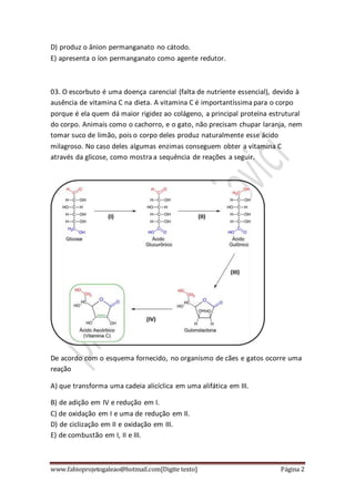 www.fabioprojetogaleao@hotmail.com[Digite texto] Página 2
D) produz o ânion permanganato no cátodo.
E) apresenta o íon permanganato como agente redutor.
03. O escorbuto é uma doença carencial (falta de nutriente essencial), devido à
ausência de vitamina C na dieta. A vitamina C é importantíssima para o corpo
porque é ela quem dá maior rigidez ao colágeno, a principal proteína estrutural
do corpo. Animais como o cachorro, e o gato, não precisam chupar laranja, nem
tomar suco de limão, pois o corpo deles produz naturalmente esse ácido
milagroso. No caso deles algumas enzimas conseguem obter a vitamina C
através da glicose, como mostra a sequência de reações a seguir.
De acordo com o esquema fornecido, no organismo de cães e gatos ocorre uma
reação
A) que transforma uma cadeia alicíclica em uma alifática em III.
B) de adição em IV e redução em I.
C) de oxidação em I e uma de redução em II.
D) de ciclização em II e oxidação em III.
E) de combustão em I, II e III.
 