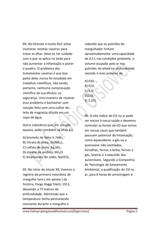 www.fabioprojetogaleao@hotmail.com[Digite texto] Página 3
04. Na Internet é muito fácil achar
inúmeras receitas caseiras para
tratar as aftas. Deve-se ter cuidado
com o que se aplica na lesão para
não aumentar a inflamação e piorar
o quadro. O problema dos
tratamentos caseiros é que boa
parte deles nunca foi estudada em
trabalhos científicos, não tendo,
portanto, nenhuma comprovação
científica da sua eficácia ou
segurança. Uma maneira de resolver
esse problema é bochechar com
solução feita com uma colher de
leite de magnésia diluído em um
copo de água.
Outra substância que, em solução
aquosa, pode combater as aftas é o
A) brometo de ferro II, FeBr2.
B) nitrato de zinco, Zn(NO3)2.
C) sulfato de prata, Ag2SO4.
D) cloreto de amônio, NH4Cl.
E) bicarbonato de sódio, NaHCO3.
05. No início do século XX, tivemos o
registro do primeiro recordista de
mergulho livre ( em apneia ) da
história, Yorgo Haggi Statti, 1911,
descendo a 77 metros de
profundidade. Admitindo que a
temperatura tenha permanecido
constante durante o mergulho e
sabendo que os pulmões do
mergulhador tinham
aproximadamente uma capacidade
de 4,5 L nas condições ambiente, o
volume ocupado pelo ar nos
pulmões do atleta na profundidade
recorde é mais próximo de
A) 0,6L
B) 0,5L
C) 0,4l
D)2,0L
E) 2,25L
06. O alto índice de CO no ar pode
ser nocivo à nossa saúde e devemos
controlar as fontes de CO que temos
em nossas casas que também
possuem potencial de intoxicação,
como aquecedores a gás ou a
querosene não ventilados,
fornalhas, fornos a lenha, fornos a
gás, lareiras e a exaustão dos
automóveis. Segundo a Companhia
de Tecnologia de Saneamento
Ambiental, a qualificação do CO no
ar, para 8 horas de amostragem é:
 