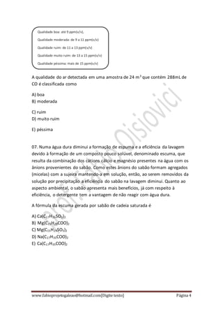 www.fabioprojetogaleao@hotmail.com[Digite texto] Página 4
A qualidade do ar detectada em uma amostra de 24 m3
que contém 288mL de
CO é classificada como
A) boa
B) moderada
C) ruim
D) muito ruim
E) péssima
07. Numa água dura diminui a formação de espuma e a eficiência da lavagem
devido à formação de um composto pouco solúvel, denominado escuma, que
resulta da combinação dos cátions cálcio e magnésio presentes na água com os
ânions provenientes do sabão. Como estes ânions do sabão formam agregados
(micelas) com a sujeira mantendo‐a em solução, então, ao serem removidos da
solução por precipitação a eficiência do sabão na lavagem diminui. Quanto ao
aspecto ambiental, o sabão apresenta mais benefícios, já com respeito à
eficiência, o detergente tem a vantagem de não reagir com água dura.
A fórmula da escuma gerada por sabão de cadeia saturada é
A) Ca(C17H35SO3)2
B) Mg(C15H29COO)2
C) Mg(C15H29SO3)2
D) Na(C17H35COO)2
E) Ca(C17H35COO)2
 