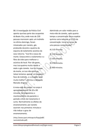 www.fabioprojetogaleao@hotmail.com[Digite texto] Página 5
08. A investigação da Polícia Civil
aponta que boa parte dos ocupantes
da Boate Kiss, onde mais de 230
pessoas morreram após um incêndio
no último domingo, foram
intoxicados por cianeto, gás
produzido durante a queima da
espuma de isolamento acústico da
casa noturna. "Isso foi a causa da
morte. Estava entre o isolamento e a
fibra de vidro para melhorar a
acústica do local. Pior são gases,
mas isso queima muito rápido e
exala o gás cianeto. Isso foi a causa
da morte, se isso não existisse,
talvez teríamos apenas um pequeno
foco de incêndio, e a situação seria
muito melhor", afirmou o delegado
Marcelo Arigony.
A meia-vida do cianeto no corpo é
aproximadamente de 20 a 90
minutos. No diagnóstico e
monitoramento do paciente o
período crítico do tratamento é
curto. Normalmente os efeitos do
envenenamento por cianeto
ocorrem nos primeiros minutos e
irão indicar o grau de
envenenamento.
(http://www.cpact.embrapa.br/fispq/pdf/C
ianetodeSodio.pdf)
Admitindo um valor médio para a
meia-vida do cianeto, após quanto
tempo a concentração dessa espécie
química seria reduzida a 12,5% da
concentração inicial no corpo de
uma pessoa contaminada?
A) 110 minutos.
B) 150 minutos.
C) 165 minutos.
D) 270 minutos.
E) 900 minutos.
 