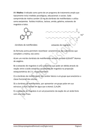 www.fabioprojetogaleao@hotmail.com[Digite texto] Página 6
09. Ritalina é indicado como parte de um programa de tratamento amplo que
tipicamente inclui medidas psicológicas, educacionais e sociais. Cada
comprimido de ritalina contém 10 mg de cloridrato de metilfenidato e utiliza
como excipientes fosfato tricálcico, lactose, amido, gelatina, estearato de
magnésio e talco.
As fórmulas acima permitem reconhecer características das substâncias que
compõem a ritalina, tais como:
A) em um mol de cloridrato de metilfenidato existem ao todo 6,02x1023
átomos
de oxigênio.
B) o estearato de magnésio é uma substância que pode ser obtida através da
reação entre o ácido esteárico e o hidróxido de magnésio na proporção
estequiométrica de 2:1, respectivamente.
C) o cloridrato de metilfenidato tem caráter básico e um grupo que caracteriza a
classe funcional das cetonas.
D) o cloridrato de metilfenidato, por apresentar um grupo polar em sua
estrutura, é mais solúvel em água que o etanol, C2H5OH.
E) o estearato de magnésio é um sal proveniente da reação de um ácido forte
com uma base fraca.
 