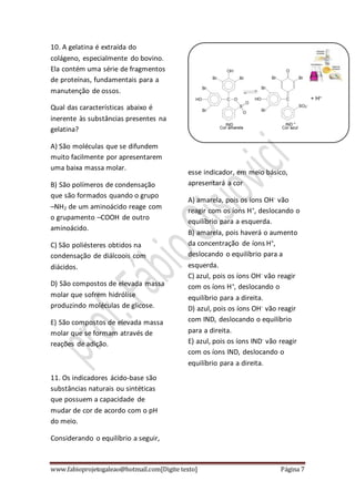www.fabioprojetogaleao@hotmail.com[Digite texto] Página 7
10. A gelatina é extraída do
colágeno, especialmente do bovino.
Ela contém uma série de fragmentos
de proteínas, fundamentais para a
manutenção de ossos.
Qual das características abaixo é
inerente às substâncias presentes na
gelatina?
A) São moléculas que se difundem
muito facilmente por apresentarem
uma baixa massa molar.
B) São polímeros de condensação
que são formados quando o grupo
–NH2 de um aminoácido reage com
o grupamento –COOH de outro
aminoácido.
C) São poliésteres obtidos na
condensação de diálcoois com
diácidos.
D) São compostos de elevada massa
molar que sofrem hidrólise
produzindo moléculas de glicose.
E) São compostos de elevada massa
molar que se formam através de
reações de adição.
11. Os indicadores ácido-base são
substâncias naturais ou sintéticas
que possuem a capacidade de
mudar de cor de acordo com o pH
do meio.
Considerando o equilíbrio a seguir,
esse indicador, em meio básico,
apresentará a cor
A) amarela, pois os íons OH-
vão
reagir com os íons H+
, deslocando o
equilíbrio para a esquerda.
B) amarela, pois haverá o aumento
da concentração de íons H+
,
deslocando o equilíbrio para a
esquerda.
C) azul, pois os íons OH-
vão reagir
com os íons H+
, deslocando o
equilíbrio para a direita.
D) azul, pois os íons OH-
vão reagir
com IND, deslocando o equilíbrio
para a direita.
E) azul, pois os íons IND-
vão reagir
com os íons IND, deslocando o
equilíbrio para a direita.
 