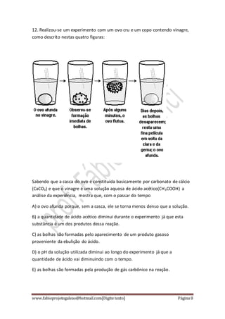 www.fabioprojetogaleao@hotmail.com[Digite texto] Página 8
12. Realizou-se um experimento com um ovo cru e um copo contendo vinagre,
como descrito nestas quatro figuras:
Sabendo que a casca do ovo é constituída basicamente por carbonato de cálcio
(CaCO3) e que o vinagre é uma solução aquosa de ácido acético(CH3COOH) a
análise da experiência, mostra que, com o passar do tempo
A) o ovo afunda porque, sem a casca, ele se torna menos denso que a solução.
B) a quantidade de ácido acético diminui durante o experimento já que esta
substância é um dos produtos dessa reação.
C) as bolhas são formadas pelo aparecimento de um produto gasoso
proveniente da ebulição do ácido.
D) o pH da solução utilizada diminui ao longo do experimento já que a
quantidade de ácido vai diminuindo com o tempo.
E) as bolhas são formadas pela produção de gás carbônico na reação.
 