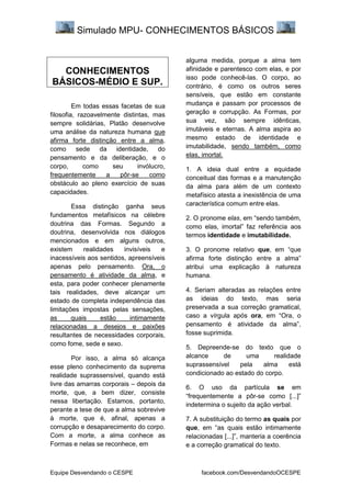Simulado MPU- CONHECIMENTOS BÁSICOS
Equipe Desvendando o CESPE facebook.com/DesvendandoOCESPE
CONHECIMENTOS
BÁSICOS-MÉDIO E SUP.
Em todas essas facetas de sua
filosofia, razoavelmente distintas, mas
sempre solidárias, Platão desenvolve
uma análise da natureza humana que
afirma forte distinção entre a alma,
como sede da identidade, do
pensamento e da deliberação, e o
corpo, como seu invólucro,
frequentemente a pôr-se como
obstáculo ao pleno exercício de suas
capacidades.
Essa distinção ganha seus
fundamentos metafísicos na célebre
doutrina das Formas. Segundo a
doutrina, desenvolvida nos diálogos
mencionados e em alguns outros,
existem realidades invisíveis e
inacessíveis aos sentidos, apreensíveis
apenas pelo pensamento. Ora, o
pensamento é atividade da alma, e
esta, para poder conhecer plenamente
tais realidades, deve alcançar um
estado de completa independência das
limitações impostas pelas sensações,
as quais estão intimamente
relacionadas a desejos e paixões
resultantes de necessidades corporais,
como fome, sede e sexo.
Por isso, a alma só alcança
esse pleno conhecimento da suprema
realidade suprassensível, quando está
livre das amarras corporais – depois da
morte, que, a bem dizer, consiste
nessa libertação. Estamos, portanto,
perante a tese de que a alma sobrevive
à morte, que é, afinal, apenas a
corrupção e desaparecimento do corpo.
Com a morte, a alma conhece as
Formas e nelas se reconhece, em
alguma medida, porque a alma tem
afinidade e parentesco com elas, e por
isso pode conhecê-las. O corpo, ao
contrário, é como os outros seres
sensíveis, que estão em constante
mudança e passam por processos de
geração e corrupção. As Formas, por
sua vez, são sempre idênticas,
imutáveis e eternas. A alma aspira ao
mesmo estado de identidade e
imutabilidade, sendo também, como
elas, imortal.
1. A ideia dual entre a equidade
conceitual das formas e a manutenção
da alma para além de um contexto
metafísico atesta a inexistência de uma
característica comum entre elas.
2. O pronome elas, em “sendo também,
como elas, imortal” faz referência aos
termos identidade e imutabilidade.
3. O pronome relativo que, em “que
afirma forte distinção entre a alma”
atribui uma explicação à natureza
humana.
4. Seriam alteradas as relações entre
as ideias do texto, mas seria
preservada a sua correção gramatical,
caso a vírgula após ora, em “Ora, o
pensamento é atividade da alma”,
fosse suprimida.
5. Depreende-se do texto que o
alcance de uma realidade
suprassensível pela alma está
condicionado ao estado do corpo.
6. O uso da partícula se em
“frequentemente a pôr-se como [...]”
indetermina o sujeito da ação verbal.
7. A substituição do termo as quais por
que, em “as quais estão intimamente
relacionadas [...]”, manteria a coerência
e a correção gramatical do texto.
 