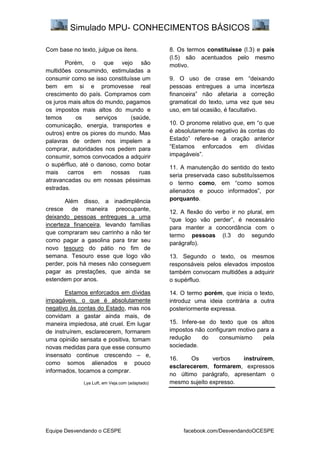 Simulado MPU- CONHECIMENTOS BÁSICOS
Equipe Desvendando o CESPE facebook.com/DesvendandoOCESPE
Com base no texto, julgue os itens.
Porém, o que vejo são
multidões consumindo, estimuladas a
consumir como se isso constituísse um
bem em si e promovesse real
crescimento do país. Compramos com
os juros mais altos do mundo, pagamos
os impostos mais altos do mundo e
temos os serviços (saúde,
comunicação, energia, transportes e
outros) entre os piores do mundo. Mas
palavras de ordem nos impelem a
comprar, autoridades nos pedem para
consumir, somos convocados a adquirir
o supérfluo, até o danoso, como botar
mais carros em nossas ruas
atravancadas ou em nossas péssimas
estradas.
Além disso, a inadimplência
cresce de maneira preocupante,
deixando pessoas entregues a uma
incerteza financeira, levando famílias
que compraram seu carrinho a não ter
como pagar a gasolina para tirar seu
novo tesouro do pátio no fim de
semana. Tesouro esse que logo vão
perder, pois há meses não conseguem
pagar as prestações, que ainda se
estendem por anos.
Estamos enforcados em dívidas
impagáveis, o que é absolutamente
negativo às contas do Estado, mas nos
convidam a gastar ainda mais, de
maneira impiedosa, até cruel. Em lugar
de instruírem, esclarecerem, formarem
uma opinião sensata e positiva, tomam
novas medidas para que esse consumo
insensato continue crescendo – e,
como somos alienados e pouco
informados, tocamos a comprar.
Lya Luft, em Veja.com (adaptado)
8. Os termos constituísse (l.3) e país
(l.5) são acentuados pelo mesmo
motivo.
9. O uso de crase em “deixando
pessoas entregues a uma incerteza
financeira” não afetaria a correção
gramatical do texto, uma vez que seu
uso, em tal ocasião, é facultativo.
10. O pronome relativo que, em “o que
é absolutamente negativo às contas do
Estado” refere-se à oração anterior
“Estamos enforcados em dívidas
impagáveis”.
11. A manutenção do sentido do texto
seria preservada caso substituíssemos
o termo como, em “como somos
alienados e pouco informados”, por
porquanto.
12. A flexão do verbo ir no plural, em
“que logo vão perder”, é necessário
para manter a concordância com o
termo pessoas (l.3 do segundo
parágrafo).
13. Segundo o texto, os mesmos
responsáveis pelos elevados impostos
também convocam multidões a adquirir
o supérfluo.
14. O termo porém, que inicia o texto,
introduz uma ideia contrária a outra
posteriormente expressa.
15. Infere-se do texto que os altos
impostos não configuram motivo para a
redução do consumismo pela
sociedade.
16. Os verbos instruírem,
esclarecerem, formarem, expressos
no último parágrafo, apresentam o
mesmo sujeito expresso.
 