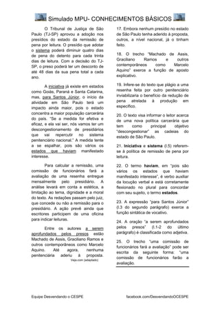 Simulado MPU- CONHECIMENTOS BÁSICOS
Equipe Desvendando o CESPE facebook.com/DesvendandoOCESPE
O Tribunal de Justiça de São
Paulo (TJ-SP) aprovou a adoção nos
presídios do estado da remissão de
pena por leitura. O presídio que adotar
o sistema poderá diminuir quatro dias
de pena do detento para cada trinta
dias de leitura. Com a decisão do TJ-
SP, o preso poderá ter um desconto de
até 48 dias da sua pena total a cada
ano.
A iniciativa já existe em estados
como Goiás, Paraná e Santa Catarina,
mas, para Santos Júnior, o início da
atividade em São Paulo terá um
impacto ainda maior, pois o estado
concentra a maior população carcerária
do país. “Se a medida for efetiva e
eficaz, e ela vai ser, nós vamos ter um
descongestionamento de presidiários
que vai repercutir no sistema
penitenciário nacional.” A medida tente
a se espalhar, pois são vários os
estados que haviam manifestado
interesse.
Para calcular a remissão, uma
comissão de funcionários fará a
avaliação de uma resenha entregue
mensalmente pelo presidiário. A
análise levará em conta a estética, a
limitação ao tema, dignidade e a moral
do texto. As redações passam pelo juiz,
que concede ou não a remissão para o
presidiário. A ação prevê ainda que
escritores participem de uma oficina
para indicar leituras.
Entre os autores a serem
aprofundados pelos presos estão
Machado de Assis, Graciliano Ramos e
outros contemporâneos como Marcelo
Aquino. Até agora, nenhuma
penitenciária aderiu à proposta.
Veja.com (adaptado)
17. Embora nenhum presídio no estado
de São Paulo tenha aderido à proposta,
outros, a nível nacional, já o tinham
feito.
18. O trecho “Machado de Assis,
Graciliano Ramos e outros
contemporâneos como Marcelo
Aquino” exerce a função de aposto
explicativo.
19. Infere-se do texto que plágio a uma
resenha feita por outro penitenciário
inviabilizaria o benefício da redução de
pena atrelada à produção em
específico.
20. O texto visa informar o leitor acerca
de uma nova política carcerária que
tem como principal objetivo
“descongestionar” as cadeias do
estado de São Paulo.
21. Iniciativa e sistema (l.5) referem-
se à política de remissão de pena por
leitura.
22. O termo haviam, em “pois são
vários os estados que haviam
manifestado interesse”, é verbo auxiliar
da locução verbal e está corretamente
flexionado no plural para concordar
com seu sujeito, o termo estados.
23. A expressão “para Santos Júnior”
(l.3 do segundo parágrafo) exerce a
função sintática de vocativo.
24. A oração “a serem aprofundados
pelos presos” (l.1-2 do último
parágrafo) é classificada como adjetiva.
25. O trecho “uma comissão de
funcionários fará a avaliação” pode ser
escrita da seguinte forma: “uma
comissão de funcionários farão a
avaliação.
 