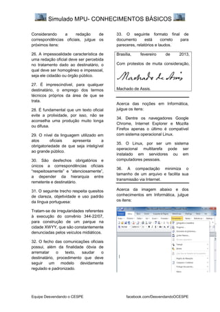 Simulado MPU- CONHECIMENTOS BÁSICOS
Equipe Desvendando o CESPE facebook.com/DesvendandoOCESPE
Considerando a redação de
correspondências oficiais, julgue os
próximos itens:
26. A impessoalidade característica de
uma redação oficial deve ser percebida
no tratamento dado ao destinatário, o
qual deve ser homogêneo e impessoal,
seja ele cidadão ou órgão público.
27. É imprescindível, para qualquer
destinatário, o emprego dos termos
técnicos próprios da área de que se
trata.
28. É fundamental que um texto oficial
evite a prolixidade, por isso, não se
aconselha uma produção muito longa
ou difusa.
29. O nível da linguagem utilizado em
atos oficiais apresenta a
obrigatoriedade de que seja inteligível
ao grande público.
30. São desfechos obrigatórios e
únicos a correspondências oficiais
“respeitosamente” e “atenciosamente”,
a depender da hierarquia entre
remetente e destinatário.
31. O seguinte trecho respeita quesitos
de clareza, objetividade e uso padrão
da língua portuguesa:
Tratam-se de irregularidades referentes
à execução do convênio 344-22/07,
para construção de um parque na
cidade XWYY, que são constantemente
denunciadas pelos veículos midiáticos.
32. O fecho das comunicações oficiais
possui, além da finalidade óbvia de
arrematar o texto, saudar o
destinatário, procedimento que deve
seguir um modelo devidamente
regulado e padronizado.
33. O seguinte formato final de
documento está correto para
pareceres, relatórios e laudos.
Brasília, fevereiro de 2013,
Com protestos de muita consideração,
Machado de Assis.
Acerca das noções em Informática,
julgue os itens:
34. Dentre os navegadores Google
Chrome, Internet Explorer e Mozilla
Firefox apenas o último é compatível
com sistema operacional Linux.
35. O Linux, por ser um sistema
operacional multitarefa pode ser
instalado em servidores ou em
computadores pessoais.
36. A compactação minimiza o
tamanho de um arquivo e facilita sua
transmissão via Internet.
Acerca da imagem abaixo e dos
conhecimentos em Informática, julgue
os itens:
 