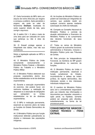 Simulado MPU- CONHECIMENTOS BÁSICOS
Equipe Desvendando o CESPE facebook.com/DesvendandoOCESPE
37. Certo funcionário do MPU abriu um
arquivo de nome ofício.doc por engano
e começou a editá-lo. Após percebido o
engano, ele pode se valer da
ferramenta Desfazer, localizada no
canto superior direito da tela, para
corrigir o equívoco.
38. O atalho Ctrl + X retira o texto de
uma área para ser colocada em outra
que pertença ou não à área de
trabalho.
39. O firewall protege apenas a
integridade dos dados, mas não sua
confidência.
Sobre a legislação aplicada ao MPU e
ao CNMP:
40. O Ministério Público da União
compreende exclusivamente o
Ministério Público Federal, o Ministério
Público do Trabalho e o Ministério
Público Militar.
41. O Ministério Público elaborará sua
proposta orçamentária dentro dos
limites estabelecidos na lei de diretrizes
orçamentárias.
42. Durante a execução orçamentária
do exercício, não poderá haver, em
nenhuma hipótese, a realização de
despesas ou a assunção de obrigações
que extrapolem os limites
estabelecidos na lei de diretrizes
orçamentárias.
43. O MPU é instituição permanente,
essencial ao exercício pleno de todas
as funções do Estado Democrático de
Direito.
44. O Ministério Público tem por função
institucional defender judicialmente os
direitos e interesses das populações
indígenas.
45. As funções do Ministério Público só
podem ser exercidas por integrantes da
carreira, que poderão residir em
qualquer comarca apenas mediante
autorização do chefe da instituição.
46. Compete ao Conselho Nacional do
Ministério Público o controle da
atuação administrativa e financeira do
Ministério Público e do cumprimento
dos deveres funcionais de seus
membros
47. Todos os ramos do Ministério
Público gozam da autonomia funcional,
administrativa e financeira, inclusive o
Ministério Público junto aos Tribunais
de Contas.
48. Pelo princípio da Independência
Funcional, os membros do MP gozam
de independência no exercício da
funções.
49. O Ministério Público da União é
instituição permanente, essencial à
função jurisdicional do Estado,
incumbindo-lhe a defesa da ordem
jurídica, do regime democrático, dos
interesses sociais e dos interesses
individuais indisponíveis.
50. O membro do Ministério Público
será civil e criminalmente responsável
pelo uso indevido das informações e
documentos que requisitar, enquanto a
ação penal, na hipótese, somente
poderá ser proposta pelo ofendido,
subsidiariamente, na forma da lei
processual penal.
CONHECIMENTOS BÁSICOS -
CARGO TÉCNICO - ITENS
EXTRAS.
 