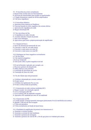 10 – O microfone de cristal, normalmente:
a- Requer fonte auxiliar para seu funcionamento
b- Necessita de transformador para acoplar ao transformador
c- É ligado diretamente à grade da válvula amplificadora
d- É de baixa impedância
11- O microfone dinâmico:
a- Apresenta ótima resposta em freqüência
b- Funciona baseado no efeito magnético da corrente elétrica
c- Apresenta alta impedância de saída
d- Requer alimentação DC
12- Nos microfones de fita:
a- A impedância de saída é elevada
b- A tensão induzida é função de pressão
c- Não existe diafragma
d- Aproveita-se para fonte a própria polarização do amplificador
13- A função do fone é:
a- Servir de elemento de transmissão de som
b- Converter o sinal AC em onda sonora
c- Converter o sinal sonoro em sinal AC
d- Converter o sinal sonoro em sinal DC
14- O diafragma nos fones magnéticos normalmente:
a- É de ferro doce
b- É de material amagnético
c-É de aço temperado
d- Está acente sobre os pólos magnéticos do imã
15-O sal de Rochele é aplicado, por exemplo, em:
a- Processos químicos de alta precisão
b- Pilhas elétricas como eletrólito
c- Construção de microfones de carvão
d- Construção de fones de cristal
16- No alto falante tipo imã permanente:
a- A bobina é alimentada por corrente contínua
b- O imã é móvel
c- A bobina esta rigidamente fixa ao cone
d- O imã é confeccionado de permalloy
17- A transmissão em onda continua modulada (OC):
a- Requer receptor de construção especial
b- Leva a mensagem sobre RF
c- Leva à antena a RF de amplitude constante
d- Apresenta a RF modulada por uma AF em amplitude
18- A transmissão em FM:
a- É usada quando se deseja transmitir mensagens praticamente livre de interferência de estática:
b- Quando a AM seria de fácil recepção
c- É feita sem portadora
d- É feita normalmente em banda de lateral única
19- A finalidade do amplificador de potencia nos transmissores é:
a- Aumentar a corrente de placa
b- Aumentar a corrente do sinal modulante
c- Aumentar a potencia da mensagem
d- Aumentar a potencia do sinal de RF, a fim de que possa ser irradiado pela antena
 