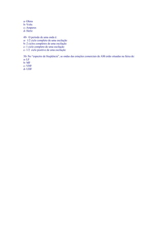 a- Ohms
b- Volts
c- Amperes
d- Hertz
49- O período de uma onda é:
a- 1/2 ciclo completo de uma oscilação
b- 2 ciclos completos de uma oscilação
c- 1 ciclo completo de uma oscilação
c- 1/2 ciclo positivo de uma oscilação
50- No “espectro de freqüência”, as ondas das estações comerciais de AM estão situadas na faixa de:
a- LF
b- MF
c- VHF
d- UHF
 