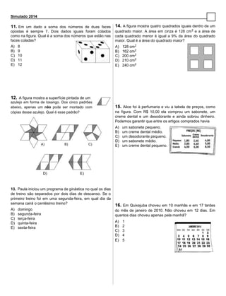 Simulado 2014
11. Em um dado a soma dos números de duas faces
opostas é sempre 7. Dois dados iguais foram colados
como na figura. Qual é a soma dos números que estão nas
faces coladas?
A) 8
B) 9
C) 10
D) 11
E) 12
12. A figura mostra a superfície pintada de um
azulejo em forma de losango. Dos cinco padrões
abaixo, apenas um não pode ser montado com
cópias desse azulejo. Qual é esse padrão?
A) B) C)
D) E)
13. Paula iniciou um programa de ginástica no qual os dias
de treino são separados por dois dias de descanso. Se o
primeiro treino foi em uma segunda-feira, em qual dia da
semana cairá o centésimo treino?
A) domingo
B) segunda-feira
C) terça-feira
D) quinta-feira
E) sexta-feira
14. A figura mostra quatro quadrados iguais dentro de um
quadrado maior. A área em cinza é 128 cm2 e a área de
cada quadrado menor é igual a 9% da área do quadrado
maior. Qual é a área do quadrado maior?
A) 128 cm2
B) 162 cm2
C) 200 cm2
D) 210 cm2
E) 240 cm2
15. Alice foi à perfumaria e viu a tabela de preços, como
na figura. Com R$ 10,00 ela comprou um sabonete, um
creme dental e um desodorante e ainda sobrou dinheiro.
Podemos garantir que entre os artigos comprados havia
A) um sabonete pequeno.
B) um creme dental médio.
C) um desodorante pequeno.
D) um sabonete médio.
E) um creme dental pequeno.
16. Em Quixajuba choveu em 10 manhãs e em 17 tardes
do mês de janeiro de 2010. Não choveu em 12 dias. Em
quantos dias choveu apenas pela manhã?
A) 1
B) 2
C) 3
D) 4
E) 5
 