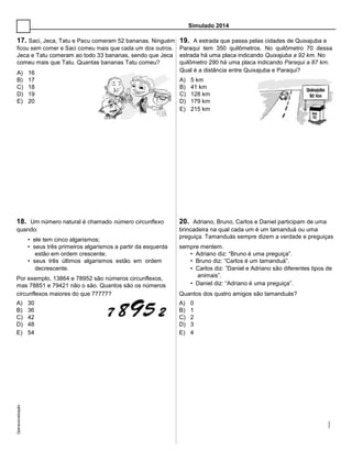 Simulado 2014
17. Saci, Jeca, Tatu e Pacu comeram 52 bananas. Ninguém 19. A estrada que passa pelas cidades de Quixajuba e
ficou sem comer e Saci comeu mais que cada um dos outros. Paraqui tem 350 quilômetros. No quilômetro 70 dessa
Jeca e Tatu comeram ao todo 33 bananas, sendo que Jeca estrada há uma placa indicando Quixajuba a 92 km. No
comeu mais que Tatu. Quantas bananas Tatu comeu? quilômetro 290 há uma placa indicando Paraqui a 87 km.
A) 16 Qual é a distância entre Quixajuba e Paraqui?
B) 17 A) 5 km
C) 18 B) 41 km
D) 19 C) 128 km
E) 20 D) 179 km
E) 215 km
18. Um número natural é chamado número circunflexo 20. Adriano, Bruno, Carlos e Daniel participam de uma
quando: brincadeira na qual cada um é um tamanduá ou uma
• ele tem cinco algarismos;
preguiça. Tamanduás sempre dizem a verdade e preguiças
sempre mentem.• seus três primeiros algarismos a partir da esquerda
estão em ordem crescente; • Adriano diz: “Bruno é uma preguiça”.
• seus três últimos algarismos estão em ordem • Bruno diz: “Carlos é um tamanduá”.
decrescente. • Carlos diz: ”Daniel e Adriano são diferentes tipos de
Por exemplo, 13864 e 78952 são números circunflexos,
animais”.
• Daniel diz: “Adriano é uma preguiça”.mas 78851 e 79421 não o são. Quantos são os números
circunflexos maiores do que 77777? Quantos dos quatro amigos são tamanduás?
A) 30 A) 0
B) 36 B) 1
C) 42 C) 2
D) 48 D) 3
E) 54 E) 4
Operacionalização:
 