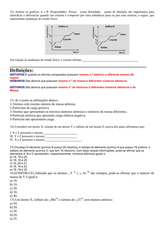 12) Analise os gráficos A e B :Propriedades físicas como densidade, ponto de ebulição são importantes para
identificar e diferenciar quando um sistema é composto por uma substância pura ou por uma mistura, a seguir, que
representam mudanças de estado físico.




Em relação ás mudanças de estado físico, é correto afirmar:_____________________________________
_______________________________________________________
Definições:
ISÓTOPOS:É quando os átomos comparados possuem mesmo n.º atômico e diferente número de
massa.
ISÓBAROS:São átomos que possuem mesmo n.º de massa e diferentes números atômicos

ISÓTONOS:São átomos que possuem mesmo n° de nêutrons e diferentes números atômicos e de
Massa.


13- de o nome as afirmações abaixo:
1-Átomos com mesmo número de massa atômica.
2-Partículas de carga positiva
3-Átomos que apresentam os mesmos números atômicos e números de massa diferentes.
4-Partícula atômica que apresenta carga elétrica negativa.
5-Partícula não apresentam carga.

14) Considere um átomo X, isótopo de um átomo Y e isóbaro de um átomo Z, acerca dos quais afirmamos que:
I. X e Y possuem o mesmo ______________________
III. Y e Z possuem o mesmo _____________________
IV. X e Z possuem o mesmo ________________________

15-(Vunesp) O elemento químico B possui 20 nêutrons, é isótopo do elemento químico A,que possui 18 prótons, e
isóbaro do elemento químico C, que tem 16 nêutrons. Com base nessas informações, pode-se afirmar que os
elementos A, B e C apresentam, respectivamente, números atômicos iguais a:
a) 16, 16 e 20.
b) 16, 18 e 20.
c) 16, 20 e 21.
d) 18, 16 e 22.
e) 18, 18 e 22.
16-(UNIFOR-CE) Sabendo que os átomos x Y 2x e 18 Ar 40 são isótopos, pode-se afirmar que o número de
massa de Y é igual a:
a) 10.
b) 18.
c) 20.
d) 36.
e) 40.
17) Um átomo X, isóbaro do 25Mn54 e isótono do 22Ti50, tem número atômico:
a) 54.
b) 50.
c) 38.
d) 26.
e) 25.
 