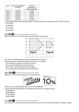 A quantidade total de focos de queimadas no bioma Amazônia, no período de 2015 a 2017, é igual a
(A) 114 627.
(B) 236 066.
(C) 335 936.
(D) 299 230.
D5 Item 4–––––––––––––––––––––––––––––––|
Observe as figuras I e II representadas na malha quadriculada a seguir.
Ao reduzir as medidas da Figura I pela metade, obtém-se a Figura II.
Nessas condições, a medida do perímetro da Figura II corresponde
(A) à metade da medida do perímetro da Figura I.
(B) à mesma medida do perímetro da Figura I.
(C) ao dobro da medida do perímetro da Figura I.
(D) ao quádruplo da medida do perímetro da Figura I.
D28 Item 5 –––––––––––––––––––––––––––––––|
Observe o anúncio oferecido por um curso de idiomas.
Sabe-se que a semestralidade desse curso custa R$ 800,00.
O valor da semestralidade para um estudante que indicou um amigo é igual a
(A) R$ 880,00
(B) R$ 800,00
(C) R$ 720,00
(D) R$ 700,00
D12 Item 6 –––––––––––––––––––––––––––––––|
Na chácara do Sr. José, será cercado um canteiro circular de raio 2 metros, conforme a imagem a seguir.
 