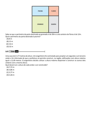 Sabe-se que o perímetro da parte destinada ao gramado é de 20m e o do canteiro de flores é de 12m.
Qual o perímetro da parte destinada à piscina?
(A) 8 m
(B) 15 m
(C) 16 m
(D) 32 m
D25 Item 10 –––––––––––––––––––––––––––––––|
Uma casa tem 3,77 metros de altura. Um engenheiro foi contratado para projetar um segundo e um terceiro
andar e foi informado de que a prefeitura só permite construir, na região, edificações com altura máxima
igual a 11,49 metros. O engenheiro decidiu utilizar a altura máxima disponível e construir os outros dois
andares com a mesma altura.
Qual deverá ser a altura de cada andar a ser construído?
(A) 7,72 m
(B) 3,86 m
(C) 3,77 m
(D) 3,36 m
 