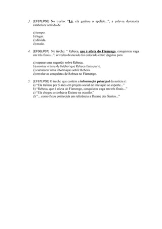 3. (EF67LP06) No trecho: “Lá, ela ganhou o apelido...”, a palavra destacada
estabelece sentido de:
a) tempo.
b) lugar.
c) dúvida.
d) modo.
4. (EF06LP07) No trecho: “ Rebeca, que é atleta do Flamengo, conquistou vaga
em três finais...”, o trecho destacado foi colocado entre vírgulas para
a) separar uma sugestão sobre Rebeca.
b) mostrar o time de futebol que Rebeca fazia parte.
c) esclarecer uma informação sobre Rebeca.
d) revelar as conquistas de Rebeca no Flamengo.
5. (EF67LP08) O trecho que contém a informação principal da notícia é:
a) “Ela treinou por 5 anos em projeto social de iniciação ao esporte...”
b) “Rebeca, que é atleta do Flamengo, conquistou vaga em três finais...”
c) “Ela chegou a conhecer Daiane na ocasião.”
d) “... como ficou conhecida em referência a Daiane dos Santos...”
 