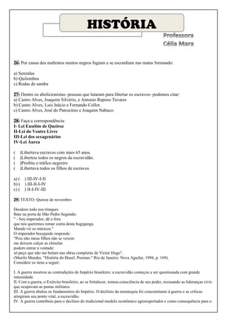 HISTÓRIA

26- Por causa dos maltratos muitos negros fugiam e se escondiam nas matas formando:

a) Senzalas
b) Quilombos
c) Rodas de samba

27- Dentre os abolicionistas- pessoas que lutaram para libertar os escravos- podemos citar:
a) Castro Alves, Joaquim Silvério, e Antonio Raposo Tavares
b) Castro Alves, Luis Inácio e Fernando Collor.
c) Castro Alves, José do Patrocínio e Joaquim Nabuco.

28- Faça a correspondência:
I- Lei Eusébio de Queiroz
II-Lei do Ventre Livre
III-Lei dos sexagenários
IV-Lei Áurea

(   )Libertava escravos com mais 65 anos.
(   )Libertou todos os negros da escravidão.
(   )Proibiu o tráfico negreiro
(   )Libertava todos os filhos de escravos

a) ( ) III-IV-I-II
b) ( ) III-II-I-IV
c) ( ) II-I-IV-III

29- TEXTO: Quinze de novembro

Deodoro todo nos trinques
Bate na porta de Dão Pedro Segundo.
" - Seu imperador, dê o fora
que nós queremos tomar conta desta bugiganga.
Mande vir os músicos."
O imperador bocejando responde:
"Pois não meus filhos não se vexem
me deixem calçar as chinelas
podem entrar à vontade:
só peço que não me bulam nas obras completas de Victor Hugo".
(Murilo Mendes. "História do Brasil. Poemas." Rio de Janeiro: Nova Aguilar, 1994, p. 169).
Considere os itens a seguir:

I. A guerra mostrou as contradições do Império brasileiro: a escravidão começou a ser questionada com grande
intensidade.
II. Com a guerra, o Exército brasileiro, ao se fortalecer, tomou consciência de seu poder, recusando as lideranças civis
que ocupavam as pastas militares.
III. A guerra abalou os fundamentos do Império. O declínio da monarquia foi concomitante à guerra e as críticas
atingiram seu ponto vital, a escravidão.
IV. A guerra contribuiu para o declínio do tradicional modelo econômico agroexportador e como consequência para o
 