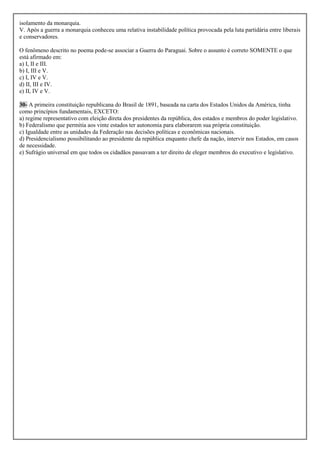 isolamento da monarquia.
V. Após a guerra a monarquia conheceu uma relativa instabilidade política provocada pela luta partidária entre liberais
e conservadores.

O fenômeno descrito no poema pode-se associar a Guerra do Paraguai. Sobre o assunto é correto SOMENTE o que
está afirmado em:
a) I, II e III.
b) I, III e V.
c) I, IV e V.
d) II, III e IV.
e) II, IV e V.

30- A primeira constituição republicana do Brasil de 1891, baseada na carta dos Estados Unidos da América, tinha
como princípios fundamentais, EXCETO:
a) regime representativo com eleição direta dos presidentes da república, dos estados e membros do poder legislativo.
b) Federalismo que permitia aos vinte estados ter autonomia para elaborarem sua própria constituição.
c) Igualdade entre as unidades da Federação nas decisões políticas e econômicas nacionais.
d) Presidencialismo possibilitando ao presidente da república enquanto chefe da nação, intervir nos Estados, em casos
de necessidade.
e) Sufrágio universal em que todos os cidadãos passavam a ter direito de eleger membros do executivo e legislativo.
 