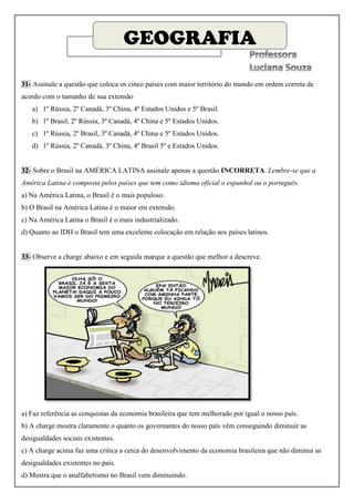 GEOGRAFIA

31- Assinale a questão que coloca os cinco países com maior território do mundo em ordem correta de
acordo com o tamanho de sua extensão
   a) 1º Rússia, 2º Canadá, 3º China, 4º Estados Unidos e 5º Brasil.
   b) 1º Brasil, 2º Rússia, 3º Canadá, 4º China e 5º Estados Unidos.
   c) 1º Rússia, 2º Brasil, 3º Canadá, 4º China e 5º Estados Unidos.
   d) 1º Rússia, 2º Canadá, 3º China, 4º Brasil 5º e Estados Unidos.


32- Sobre o Brasil na AMÉRICA LATINA assinale apenas a questão INCORRETA. Lembre-se que a
América Latina é composta pelos países que tem como idioma oficial o espanhol ou o português.
a) Na América Latina, o Brasil é o mais populoso.
b) O Brasil na América Latina é o maior em extensão.
c) Na América Latina o Brasil é o mais industrializado.
d) Quanto ao IDH o Brasil tem uma excelente colocação em relação aos países latinos.


33- Observe a charge abaixo e em seguida marque a questão que melhor a descreve.




a) Faz referência as conquistas da economia brasileira que tem melhorado por igual o nosso país.
b) A charge mostra claramente o quanto os governantes do nosso país vêm conseguindo diminuir as
desigualdades sociais existentes.
c) A charge acima faz uma critica a cerca do desenvolvimento da economia brasileira que não diminui as
desigualdades existentes no país.
d) Mostra que o analfabetismo no Brasil vem diminuindo.
 