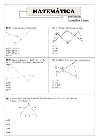 MATEMÁTICA

36- Os valores de a, b, c na figura são:             38- O valor de x na figura, é em graus:




                                                     a) 95°
a) 73°, 107° e 55°                                   b) 105°
b) 63°, 117° e 65°                                   c)125°
c) 53°, 97° e 45°                                    d) 135°
d) NDA

37- Na figura, os ângulos a = 4x , b = 2x , c = 3x   39- Os valores de x e y na figura são em graus:
e d = x. O ângulo e é reto. Qual é a medida do
ângulo f?




                                                     a) 55 e 85
a) 44°                                               b) 65 e 75
b) 54°                                               c) 75 e 60
c) 64°                                               d) 85 e 95
d) 74°



40-




a) 18

b) 28

c) 38

d) 48
 