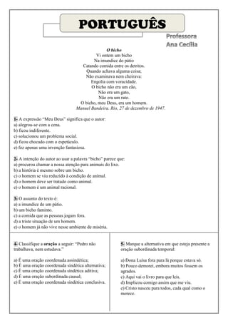PORTUGUÊS
                                                O bicho
                                          Vi ontem um bicho
                                         Na imundice do pátio
                                   Catando comida entre os detritos.
                                     Quando achava alguma coisa;
                                     Não examinava nem cheirava:
                                        Engolia com voracidade.
                                        O bicho não era um cão,
                                           Não era um gato,
                                           Não era um rato.
                                  O bicho, meu Deus, era um homem.
                                 Manuel Bandeira. Rio, 27 de dezembro de 1947.

1- A expressão “Meu Deus” significa que o autor:
a) alegrou-se com a cena.
b) ficou indiferente.
c) solucionou um problema social.
d) ficou chocado com o espetáculo.
e) fez apenas uma invenção fantasiosa.

2- A intenção do autor ao usar a palavra “bicho” parece que:
a) procurou chamar a nossa atenção para animais do lixo.
b) a história é mesmo sobre um bicho.
c) o homem se viu reduzido à condição de animal.
d) o homem deve ser tratado como animal.
e) o homem é um animal racional.

3- O assunto do texto é:
a) a imundice de um pátio.
b) um bicho faminto.
c) a comida que as pessoas jogam fora.
d) a triste situação de um homem.
e) o homem já não vive nesse ambiente de miséria.


4- Classifique a oração a seguir: “Pedro não             5- Marque a alternativa em que esteja presente a
trabalhava, nem estudava.”                               oração subordinada temporal:

a) É uma oração coordenada assindética;                  a) Dona Luísa fora para lá porque estava só.
b) É uma oração coordenada sindética alternativa;        b) Pouco demorei, embora muitos fossem os
c) É uma oração coordenada sindética aditiva;            agrados.
d) É uma oração subordinada causal;                      c) Aqui vai o livro para que leis.
e) É uma oração coordenada sindética conclusiva.         d) Implicou comigo assim que me viu.
                                                         e) Cristo nasceu para todos, cada qual como o
                                                         merece.
 