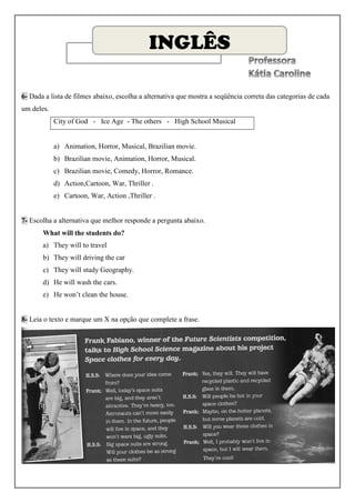 INGLÊS

6- Dada a lista de filmes abaixo, escolha a alternativa que mostra a seqüência correta das categorias de cada
um deles.
            City of God - Ice Age - The others - High School Musical


            a) Animation, Horror, Musical, Brazilian movie.
            b) Brazilian movie, Animation, Horror, Musical.
            c) Brazilian movie, Comedy, Horror, Romance.
            d) Action,Cartoon, War, Thriller .
            e) Cartoon, War, Action ,Thriller .


7- Escolha a alternativa que melhor responde a pergunta abaixo.
       What will the students do?
       a) They will to travel
       b) They will driving the car
       c) They will study Geography.
       d) He will wash the cars.
       e) He won’t clean the house.


8- Leia o texto e marque um X na opção que complete a frase.
 