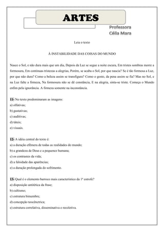 ARTES

                                                   Leia o texto


                              À INSTABILIDADE DAS COISAS DO MUNDO


Nasce o Sol, e não dura mais que um dia, Depois da Luz se segue a noite escura, Em tristes sombras morre a
formosura, Em continuas tristezas a alegrias, Porém, se acaba o Sol, por que nascia? Se é tão formosa a Luz,
por que não dura? Como a beleza assim se transfigura? Como o gosto, da pena assim se fia? Mas no Sol, e
na Luz falte a firmeza, Na formosura não se dê constância, E na alegria, sinta-se triste. Começa o Mundo
enfim pela ignorância. A firmeza somente na inconstância.


11- No texto predominaram as imagens:
a) olfativas;
b) gustativas;
c) auditivas;
d) táteis;
e) visuais.


12- A idéia central do texto é:
a) a duração efêmera de todas as realidades do mundo;
b) a grandeza de Deus e a pequenez humana;
c) os contrastes da vida;
d) a falsidade das aparências;
e) a duração prolongada do sofrimento.


13- Qual é o elemento barroco mais característico da 1ª estrofe?
a) disposição antitética da frase;
b) cultismo;
c) estrutura bimembre;
d) concepção teocênctrica;
e) estrutura correlativa, disseminativa e recoletiva.
 