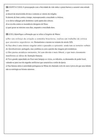 14- (SANTA CASA) A preocupação com a brevidade da vida induz o poeta barroco a assumir uma atitude
que:
a) descrê da misericórdia divina e contesta os valores da religião;
b) desiste de lutar contra o tempo, menosprezando a mocidade e a beleza;
c) se deixa subjugar pelo desânimo e pela apatia dos céticos;
d) se revolta contra os insondáveis desígnios de Deus;
e) quer gozar ao máximo seus dias, enquanto a mocidade dura.


15- (UEL) Identifique a afirmação que se refere a Gregório de Matos:

a)No seu esforço da criação a comédia brasileira, realiza um trabalho de crítica
q u e e n c o n t r a s e g u i d o r e s n o Romantismo e mesmo no restante do século XIX.
b) Sua obra é uma síntese singular entre o passado e o presente: ainda tem os torneios verbais
do Quinhentismo português, mas combina-os com a paixão das imagens pré-românticas.
c) Dos poetas arcádicos eminentes, foi sem dúvida o mais liberal, o que mais claramente
manifestou as idéias da ilustração francesa.
d) Teve grande capacidade em fixar num lampejo os vícios, os ridículos, os desmandos do poder local,
valendo-se para isso do engenho artificioso que caracteriza o estilo da época.
e) Sua famosa sátira à autoridade portuguesa na Minas do chamado ciclo do ouro é prova de que seus talento
não se restringia ao lirismo amoroso.
 