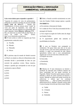 EDUCAÇÃO FÍSICA e EDUCAÇÃO
                                  AMBIENTAL/ ATUALIDADES



Leia o texto abaixo para responder a questão 1           18- Sobre o furacão ocorrido recentemente na costa
“esquema de compra de votos de parlamentares,            leste dos Estados Unidos marque apenas a questão
deflagrado no primeiro mandato do governo de Luís
                                                         INCORRETA:
Inácio Lula da Silva (PT – Partido dos
Trabalhadores). Já havia rumores desta “venda” de        a) Os cientistas o batizaram de Sandy.
votos por parte de deputados, mas nada fora
                                                         b) A cidade de Nova York ficou devastada devido a
comprovado. Até este esquema ser escancarado pelo
então deputado federal Roberto Jefferson (PTB –          passagem do furacão.
RJ), em entrevista ao jornal Folha de São Paulo, no
                                                         c) Teve origem na região do Caribe antes de chegar
início    de     junho     de     2005.”    (Fonte:
http://www.infoescola.com/politica).                     aos Estados Unidos.
16- O texto acima se refere ao esquema que ficou
                                                         d)   O   aquecimento    global   não     aumenta   as
popularmente conhecido como:
                                                         possibilidades de furacões.
   a) Navalha
   b) Mesada
                                                         19- A seca no Nordeste vem castigando os
   c) Mensalão                                           nordestinos. Há quase trinta anos não se via uma
                                                         seca tão severa, e por este motivo plantações tem se
   d) Dirceu
                                                         perdido e o gado vem morrendo de sede. Muitos
                                                         agricultores sofrem com a seca principalmente
                                                         aqueles que vivem em uma área conhecida como:
17- A próxima copa do mundo de futebol ocorrerá
                                                         a) Polígono das secas.
no Brasil, no entanto as obras de infraestrutura estão
                                                         b) Área árida.
atrasadas devido a proximidade da data em que
                                                         c) Semiúmida.
ocorrerá tão grandioso evento. Dessa maneira,
                                                         d) Desértica.
marque a questão que corresponde ao ano em que
acontecerá a copa no Brasil.
                                                         20- Menina de 14 anos denunciava na internet a
a) 2014                                                  proibição de educação para mulheres imposta nas
                                                         áreas controladas por um grupo terrorista no
b) 2016
                                                         Paquistão. Malala Yousafzai queria apenas estudar e
c) 2013                                                  defendia o direito de outras meninas de fazerem o
                                                         mesmo. Baleada na cabeça pelo grupo terrorista ela
d) 2018
                                                         sobreviveu e afirma que vai continuar
                                                         lutando.(Fonte:       http://g1.globo.com/jornal-da-
                                                         globo/noticia/2012). Marque a questão correta sobre
                                                         o nome do grupo terrorista que tentou matar Malala:

                                                              a) Talibã
                                                              b) Al Qaeda
                                                              c) Hamas
                                                              d) Hizbollah
 
