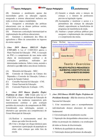 Espaco_Pedagogico_ Espaço Pedagógico pauloalvesarauj
(B) Garantam o atendimento apenas das
necessidades gerais na educação especial,
assegurado o sistema educacional inclusivo em
todos os níveis, etapas e modalidades.
(C) Assegurem a articulação das políticas
educacionais com as demais políticas sociais,
particularmente as culturais.
(D) Promovam a articulação intermunicipal na
implementação das políticas educacionais.
(E) Garantam o atendimento dos filhos de
agricultores e filhos de comerciários no ingresso
do ensino superior.
3. (Ano: 2019 Banca: IDECAN Órgão:
UNIVASF) A Lei nº 13.005/2014 aprova o
Plano Nacional de Educação – PNE. A execução
do PNE e o cumprimento de suas metas serão
objeto de monitoramento contínuo e de
avaliações periódicas, realizados por
determinadas instâncias. Sobre o tema, assinale a
alternativa que não indica uma dessas instâncias.
(A) Ministério da Educação – MEC.
(B) Comissão de Educação da Câmara dos
Deputados e Comissão de Educação, Cultura e
Esporte do Senado Federal.
(C) Conselho Nacional de Educação – CNE.
(D) Fórum Nacional de Educação.
(E) Comissão Própria de Avaliação – CPA.
4. (Ano: 2019 Banca: Quadrix Órgão:
Prefeitura de Jataí – GO) Criado pela Lei n.º
13.005/2014, o Fórum Municipal de Educação de
Jataí é uma das instâncias responsáveis pelo
monitoramento contínuo e pela avaliação
periódica da execução e do cumprimento do PME.
Considerando essa informação, assinale a
alternativa que apresenta a(s) competência(s) do
Fórum Municipal de Educação.
(A) Realizar o recenseamento anual dos
alunos que estão fora da escola.
(B) Criar e divulgar um disque‐denúncia para
oportunizar a participação da população no
relato sobre crianças que estão fora da
escola.
(C) Garantir a relação entre o número de
crianças e o número de professores
prevista na legislação vigente.
(D) Acompanhar e monitorar o acesso e a
permanência das crianças da educação
infantil, especialmente as beneficiárias de
programas de transferência de renda.
(E) Analisar e propor políticas públicas para
assegurar a implementação das estratégias
e o cumprimento das metas.
Curso On-line: https://www.hotmart.com/product/teorias-
exercicios-projeto-politico-pedagogico-e-elementos-constitutivos-
do-planejamento-de-ensino/M24840982X
5. (Ano: 2018 Banca: IBADE Órgão: Prefeitura de
Presidente Kennedy – ES) São diretrizes do Plano
Nacional de Educação:
1. Criar mecanismos para o acompanhamento
individualizado dos(as) alunos(as) do ensino
fundamental.
2. Universalização do atendimento escolar.
3. Superação das desigualdades educacionais, com
ênfase na promoção da cidadania e na erradicação
de todas as formas de discriminação.
4. Melhoria da qualidade da educação.
5. Valorização dos(as) profissionais da educação.
 