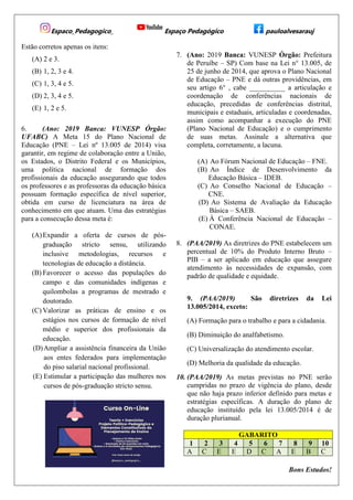 Espaco_Pedagogico_ Espaço Pedagógico pauloalvesarauj
Estão corretos apenas os itens:
(A) 2 e 3.
(B) 1, 2, 3 e 4.
(C) 1, 3, 4 e 5.
(D) 2, 3, 4 e 5.
(E) 1, 2 e 5.
6. (Ano: 2019 Banca: VUNESP Órgão:
UFABC) A Meta 15 do Plano Nacional de
Educação (PNE – Lei nº 13.005 de 2014) visa
garantir, em regime de colaboração entre a União,
os Estados, o Distrito Federal e os Municípios,
uma política nacional de formação dos
profissionais da educação assegurando que todos
os professores e as professoras da educação básica
possuam formação específica de nível superior,
obtida em curso de licenciatura na área de
conhecimento em que atuam. Uma das estratégias
para a consecução dessa meta é:
(A)Expandir a oferta de cursos de pós-
graduação stricto sensu, utilizando
inclusive metodologias, recursos e
tecnologias de educação a distância.
(B) Favorecer o acesso das populações do
campo e das comunidades indígenas e
quilombolas a programas de mestrado e
doutorado.
(C) Valorizar as práticas de ensino e os
estágios nos cursos de formação de nível
médio e superior dos profissionais da
educação.
(D)Ampliar a assistência financeira da União
aos entes federados para implementação
do piso salarial nacional profissional.
(E) Estimular a participação das mulheres nos
cursos de pós-graduação stricto sensu.
7. (Ano: 2019 Banca: VUNESP Órgão: Prefeitura
de Peruíbe – SP) Com base na Lei n° 13.005, de
25 de junho de 2014, que aprova o Plano Nacional
de Educação – PNE e dá outras providências, em
seu artigo 6° , cabe __________ a articulação e
coordenação de conferências nacionais de
educação, precedidas de conferências distrital,
municipais e estaduais, articuladas e coordenadas,
assim como acompanhar a execução do PNE
(Plano Nacional de Educação) e o cumprimento
de suas metas. Assinale a alternativa que
completa, corretamente, a lacuna.
(A) Ao Fórum Nacional de Educação – FNE.
(B) Ao Índice de Desenvolvimento da
Educação Básica – IDEB.
(C) Ao Conselho Nacional de Educação –
CNE.
(D) Ao Sistema de Avaliação da Educação
Básica – SAEB.
(E) À Conferência Nacional de Educação –
CONAE.
8. (PAA/2019) As diretrizes do PNE estabelecem um
percentual de 10% do Produto Interno Bruto –
PIB – a ser aplicado em educação que assegure
atendimento às necessidades de expansão, com
padrão de qualidade e equidade.
9. (PAA/2019) São diretrizes da Lei
13.005/2014, exceto:
(A) Formação para o trabalho e para a cidadania.
(B) Diminuição do analfabetismo.
(C) Universalização do atendimento escolar.
(D) Melhoria da qualidade da educação.
10. (PAA/2019) As metas previstas no PNE serão
cumpridas no prazo de vigência do plano, desde
que não haja prazo inferior definido para metas e
estratégias específicas. A duração do plano de
educação instituído pela lei 13.005/2014 é de
duração plurianual.
GABARITO
1 2 3 4 5 6 7 8 9 10
A C E E D C A E B C
Bons Estudos!
 