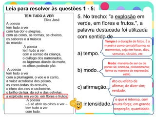 Leia para resolver às questões 1 - 5:
5. No trecho: "a explosão em
verde, em flores e frutos.", a
palavra destacada foi utilizada
com sentido de
a) tempo.
b) modo.
c) afirmação.
d) intensidade.
Tempo é a duração de fatos. É a
maneira como contabilizamos os
momentos, seja em horas, dias,
semanas, séculos, etc
Modo: maneira de ser ou de
portar-se; conduta, procedimento;
forma ou maneira de expressão;
estilo.
Ato ou efeito de
afirmar, de dizer sim;
verdade.
o que é intenso, com
muita força; em grande
proporção, quantidade.
 