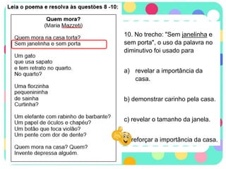 10. No trecho: "Sem janelinha e
sem porta", o uso da palavra no
diminutivo foi usado para
a) revelar a importância da
casa.
b) demonstrar carinho pela casa.
c) revelar o tamanho da janela.
d) reforçar a importância da casa.
 