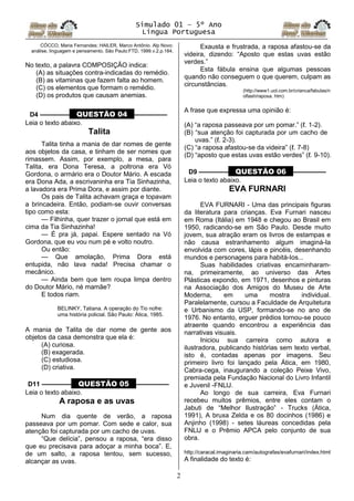 Simulado 01 – 5º Ano
Lingua Portuguesa
2
CÓCCO, Maria Fernandes; HAILER, Marco Antônio. Alp Novo:
análise, linguagem e pensamento. São Paulo:FTD, 1999.v.2.p.184.
No texto, a palavra COMPOSIÇÃO indica:
(A) as situações contra-indicadas do remédio.
(B) as vitaminas que fazem falta ao homem.
(C) os elementos que formam o remédio.
(D) os produtos que causam anemias.
D4 ––––––––– QUESTÃO 04 ––––––––––
Leia o texto abaixo.
Talita
Talita tinha a mania de dar nomes de gente
aos objetos da casa, e tinham de ser nomes que
rimassem. Assim, por exemplo, a mesa, para
Talita, era Dona Teresa, a poltrona era Vó
Gordona, o armário era o Doutor Mário. A escada
era Dona Ada, a escrivaninha era Tia Sinhazinha,
a lavadora era Prima Dora, e assim por diante.
Os pais de Talita achavam graça e topavam
a brincadeira. Então, podiam-se ouvir conversas
tipo como esta:
— Filhinha, quer trazer o jornal que está em
cima da Tia Sinhazinha!
— É pra já, papai. Espere sentado na Vó
Gordona, que eu vou num pé e volto noutro.
Ou então:
— Que amolação, Prima Dora está
entupida, não lava nada! Precisa chamar o
mecânico.
— Ainda bem que tem roupa limpa dentro
do Doutor Mário, né mamãe?
E todos riam.
BELINKY, Tatiana. A operação do Tio nofre:
uma história policial. São Paulo: Ática, 1985.
A mania de Talita de dar nome de gente aos
objetos da casa demonstra que ela é:
(A) curiosa.
(B) exagerada.
(C) estudiosa.
(D) criativa.
D11 ––––––––– QUESTÃO 05 ––––––––––
Leia o texto abaixo.
A raposa e as uvas
Num dia quente de verão, a raposa
passeava por um pomar. Com sede e calor, sua
atenção foi capturada por um cacho de uvas.
“Que delícia”, pensou a raposa, “era disso
que eu precisava para adoçar a minha boca”. E,
de um salto, a raposa tentou, sem sucesso,
alcançar as uvas.
Exausta e frustrada, a raposa afastou-se da
videira, dizendo: “Aposto que estas uvas estão
verdes.”
Esta fábula ensina que algumas pessoas
quando não conseguem o que querem, culpam as
circunstâncias.
(http://www1.uol.com.br/crianca/fabulas/n
oflash/raposa. htm)
A frase que expressa uma opinião é:
(A) “a raposa passeava por um pomar.” (ℓ. 1-2).
(B) “sua atenção foi capturada por um cacho de
uvas.” (ℓ. 2-3).
(C) “a raposa afastou-se da videira” (ℓ. 7-8)
(D) “aposto que estas uvas estão verdes” (ℓ. 9-10).
D9 ––––––––– QUESTÃO 06 ––––––––––
Leia o texto abaixo.
EVA FURNARI
EVA FURNARI - Uma das principais figuras
da literatura para crianças. Eva Furnari nasceu
em Roma (Itália) em 1948 e chegou ao Brasil em
1950, radicando-se em São Paulo. Desde muito
jovem, sua atração eram os livros de estampas e
não causa estranhamento algum imaginá-Ia
envolvida com cores, lápis e pincéis, desenhando
mundos e personagens para habitá-Ios...
Suas habilidades criativas encaminharam-
na, primeiramente, ao universo das Artes
Plásticas expondo, em 1971, desenhos e pinturas
na Associação dos Amigos do Museu de Arte
Moderna, em uma mostra individual.
Paralelamente, cursou a Faculdade de Arquitetura
e Urbanismo da USP, formando-se no ano de
1976. No entanto, erguer prédios tornou-se pouco
atraente quando encontrou a experiência das
narrativas visuais.
Iniciou sua carreira como autora e
ilustradora, publicando histórias sem texto verbal,
isto é, contadas apenas por imagens. Seu
primeiro livro foi lançado pela Ática, em 1980,
Cabra-cega, inaugurando a coleção Peixe Vivo,
premiada pela Fundação Nacional do Livro Infantil
e Juvenil -FNLlJ.
Ao longo de sua carreira, Eva Furnari
recebeu muitos prêmios, entre eles contam o
Jabuti de “Melhor Ilustração” - Trucks (Ática,
1991), A bruxa Zelda e os 80 docinhos (1986) e
Anjinho (1998) - setes láureas concedidas pela
FNLlJ e o Prêmio APCA pelo conjunto de sua
obra.
http://caracal.imaginaria.cam/autografas/evafurnari/index.html
A finalidade do texto é:
 
