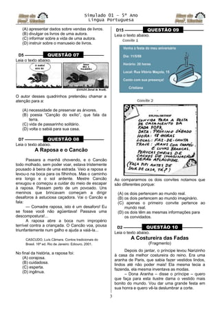 Simulado 01 – 5º Ano
Lingua Portuguesa
3
(A) apresentar dados sobre vendas de livros.
(B) divulgar os livros de uma autora.
(C) informar sobre a vida de uma autora.
(D) instruir sobre o manuseio de livros.
D5 ––––––––– QUESTÃO 07 ––––––––––
Leia o texto abaixo.
O autor desses quadrinhos pretendeu chamar a
atenção para a:
(A) necessidade de preservar as árvores.
(B) poesia “Canção do exílio”, que fala da
terra.
(C) vida de passarinho solitário.
(D) volta o sabiá para sua casa.
D7 ––––––––– QUESTÃO 08 ––––––––––
Leia o texto abaixo.
A Raposa e o Cancão
Passara a manhã chovendo, e o Cancão
todo molhado, sem poder voar, estava tristemente
pousado à beira de uma estrada. Veio a raposa e
levou-o na boca para os filhinhos. Mas o caminho
era longo e o sol ardente. Mestre Cancão
enxugou e começou a cuidar do meio de escapar
à raposa. Passam perto de um povoado. Uns
meninos que brincavam começam a dirigir
desaforos à astuciosa caçadora. Vai o Cancão e
fala:
— Comadre raposa, isto é um desaforo! Eu
se fosse você não agüentava! Passava uma
descompostura!...
A raposa abre a boca num impropério
terrível contra a criançada. O Cancão voa, pousa
triunfantemente num galho e ajuda a vaiá-la...
CASCUDO, Luís Câmara. Contos tradicionais do
Brasil. 16ª ed. Rio de Janeiro: Ediouro, 2001.
No final da história, a raposa foi:
(A) corajosa.
(B) cuidadosa.
(C) esperta.
(D) ingênua.
D15 ––––––––– QUESTÃO 09 ––––––––––
Leia o texto abaixo.
Ao compararmos os dois convites notamos que
são diferentes porque:
(A) os dois pertencem ao mundo real.
(B) os dois pertencem ao mundo imaginário.
(C) apenas o primeiro convite pertence ao
mundo real.
(D) os dois têm as mesmas informações para
os convidados.
D2 ––––––––– QUESTÃO 10 ––––––––––
Leia o texto abaixo.
A Costureira das Fadas
(Fragmento)
Depois do jantar, o príncipe levou Narizinho
à casa da melhor costureira do reino. Era uma
aranha de Paris, que sabia fazer vestidos lindos,
lindos até não poder mais! Ela mesma tecia a
fazenda, ela mesma inventava as modas.
– Dona Aranha – disse o príncipe – quero
que faça para esta ilustre dama o vestido mais
bonito do mundo. Vou dar uma grande festa em
sua honra e quero vê-la deslumbrar a corte.
 