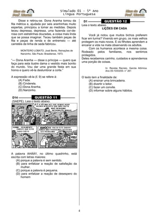 Simulado 01 – 5º Ano
Lingua Portuguesa
4
Disse e retirou-se. Dona Aranha tomou da
fita métrica e, ajudada por seis aranhinhas muito
espertas, principiou a tomar as medidas. Depois
teceu depressa, depressa, uma fazenda cor-de-
rosa com estrelinhas douradas, a coisa mais linda
que se possa imaginar. Teceu também peças de
fita e peças de renda e de entremeio — até
carretéis de linha de seda fabricou.
MONTEIRO LOBATO, José Bento. Reinações de
Narizinho. São Paulo: Brasiliense, 1973.
“— Dona Aranha — disse o príncipe — quero que
faça para esta ilustre dama o vestido mais bonito
do mundo. Vou dar uma grande festa em sua
honra e quero vê-la deslumbrar a corte.”
A expressão vê-la (ℓ. 9) se refere à:
(A) Fada.
(B) Cinderela.
(C) Dona Aranha.
(D) Narizinho.
D14 ––––––––– QUESTÃO 11 ––––––––––
(SAEPE). Leia o texto abaixo.
A palavra AHÁÁ!!, no último quadrinho, está
escrita com letras maiores:
(A) porque a palavra é sem sentido.
(B) para enfatizar a reação de satisfação da
mulher.
(C) porque a palavra é pequena.
(D) para enfatizar a reação de desespero do
homem
D1 ––––––––– QUESTÃO 12 ––––––––––
Leia o texto abaixo.
LIÇÕES EM CASA
Você já notou que muitos bichos preferem
ficar em turma? Vivendo em grupo, os mais velhos
protegem os mais novos. E os filhotes aprendem a
encarar a vida na mata observando os adultos.
Com os humanos acontece a mesma coisa.
Rodeado pelos familiares, nos sentimos
protegidos.
Deles recebemos carinho, cuidados e aprendemos
uma porção de coisas.
In: Revista Recreio. Garota Atômica.
Ano 05-10/03/05- n° 261
O texto tem a finalidade de:
(A) ensinar uma brincadeira.
(B) divertir o leitor.
(C) fazer um convite.
(D) informar sobre alguns hábitos.
 
