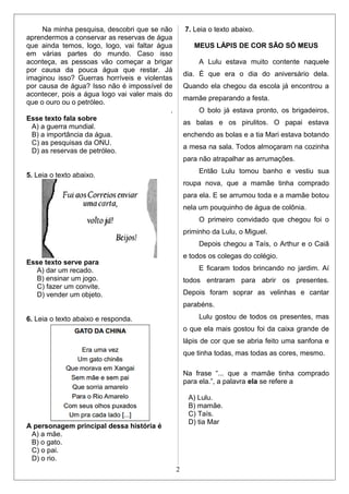 Na minha pesquisa, descobri que se não
aprendermos a conservar as reservas de água
que ainda temos, logo, logo, vai faltar água
em várias partes do mundo. Caso isso
aconteça, as pessoas vão começar a brigar
por causa da pouca água que restar. Já
imaginou isso? Guerras horríveis e violentas
por causa de água? Isso não é impossível de
acontecer, pois a água logo vai valer mais do
que o ouro ou o petróleo.
.
Esse texto fala sobre
A) a guerra mundial.
B) a importância da água.
C) as pesquisas da ONU.
D) as reservas de petróleo.
5. Leia o texto abaixo.
Esse texto serve para
A) dar um recado.
B) ensinar um jogo.
C) fazer um convite.
D) vender um objeto.
6. Leia o texto abaixo e responda.
A personagem principal dessa história é
A) a mãe.
B) o gato.
C) o pai.
D) o rio.
7. Leia o texto abaixo.
MEUS LÁPIS DE COR SÃO SÓ MEUS
A Lulu estava muito contente naquele
dia. É que era o dia do aniversário dela.
Quando ela chegou da escola já encontrou a
mamãe preparando a festa.
O bolo já estava pronto, os brigadeiros,
as balas e os pirulitos. O papai estava
enchendo as bolas e a tia Mari estava botando
a mesa na sala. Todos almoçaram na cozinha
para não atrapalhar as arrumações.
Então Lulu tomou banho e vestiu sua
roupa nova, que a mamãe tinha comprado
para ela. E se arrumou toda e a mamãe botou
nela um pouquinho de água de colônia.
O primeiro convidado que chegou foi o
priminho da Lulu, o Miguel.
Depois chegou a Taís, o Arthur e o Caiã
e todos os colegas do colégio.
E ficaram todos brincando no jardim. Aí
todos entraram para abrir os presentes.
Depois foram soprar as velinhas e cantar
parabéns.
Lulu gostou de todos os presentes, mas
o que ela mais gostou foi da caixa grande de
lápis de cor que se abria feito uma sanfona e
que tinha todas, mas todas as cores, mesmo.
Na frase “... que a mamãe tinha comprado
para ela.”, a palavra ela se refere a
A) Lulu.
B) mamãe.
C) Taís.
D) tia Mar
2
 
