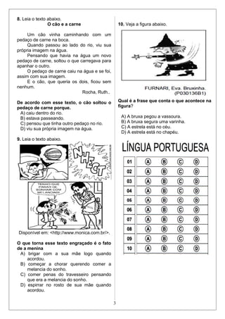 8. Leia o texto abaixo.
O cão e a carne
Um cão vinha caminhando com um
pedaço de carne na boca.
Quando passou ao lado do rio, viu sua
própria imagem na água.
Pensando que havia na água um novo
pedaço de carne, soltou o que carregava para
apanhar o outro.
O pedaço de carne caiu na água e se foi,
assim com sua imagem.
E o cão, que queria os dois, ficou sem
nenhum.
Rocha, Ruth..
De acordo com esse texto, o cão soltou o
pedaço de carne porque.
A) caiu dentro do rio.
B) estava passeando.
C) pensou que tinha outro pedaço no rio.
D) viu sua própria imagem na água.
9. Leia o texto abaixo.
Disponível em: <http://www.monica.com.br/>.
O que torna esse texto engraçado é o fato
de a menina
A) brigar com a sua mãe logo quando
acordou.
B) começar a chorar querendo comer a
melancia do sonho.
C) comer penas do travesseiro pensando
que era a melancia do sonho.
D) espirrar no rosto de sua mãe quando
acordou.
10. Veja a figura abaixo.
Qual é a frase que conta o que acontece na
figura?
A) A bruxa pegou a vassoura.
B) A bruxa segura uma varinha.
C) A estrela está no céu.
D) A estrela está no chapéu.
3
 