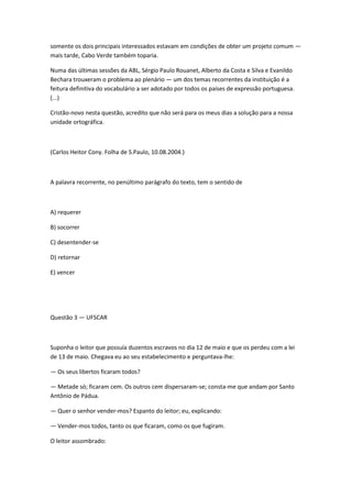somente os dois principais interessados estavam em condições de obter um projeto comum —
mais tarde, Cabo Verde também toparia.
Numa das últimas sessões da ABL, Sérgio Paulo Rouanet, Alberto da Costa e Silva e Evanildo
Bechara trouxeram o problema ao plenário — um dos temas recorrentes da instituição é a
feitura definitiva do vocabulário a ser adotado por todos os países de expressão portuguesa.
(...)
Cristão-novo nesta questão, acredito que não será para os meus dias a solução para a nossa
unidade ortográfica.
(Carlos Heitor Cony. Folha de S.Paulo, 10.08.2004.)
A palavra recorrente, no penúltimo parágrafo do texto, tem o sentido de
A) requerer
B) socorrer
C) desentender-se
D) retornar
E) vencer
Questão 3 — UFSCAR
Suponha o leitor que possuía duzentos escravos no dia 12 de maio e que os perdeu com a lei
de 13 de maio. Chegava eu ao seu estabelecimento e perguntava-lhe:
— Os seus libertos ficaram todos?
— Metade só; ficaram cem. Os outros cem dispersaram-se; consta-me que andam por Santo
Antônio de Pádua.
— Quer o senhor vender-mos? Espanto do leitor; eu, explicando:
— Vender-mos todos, tanto os que ficaram, como os que fugiram.
O leitor assombrado:
 